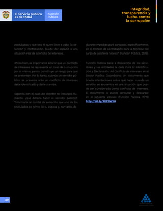 Integridad,
transparencia y
lucha contra
la corrupción
42
postulados y que sea él quien lleve a cabo la se-
lección y contratación, puede dar espacio a una
situación real de conflicto de intereses.
Ahora bien, es importante aclarar que un conflicto
de intereses no representa un caso de corrupción
por sí mismo, pero sí constituye un riesgo para que
se presenten. Por lo tanto, cuando un servidor pú-
blico se presente ante un conflicto de intereses
debe identificarlo y darle tramite.
Sigamos con el caso del director de Recursos Hu-
manos, ¿qué debería hacer el servidor público?:
“Informarle al comité de selección que uno de los
postulados es primo de su esposa y, por tanto, de-
clararse impedido para participar, específicamente,
en el proceso de contratación para la provisión del
cargo de asistente técnico” (Función Pública, 2019).
Función Pública tiene a disposición de los servi-
dores y las entidades la Guía Para la Identifica-
ción y Declaración del Conflicto de Intereses en el
Sector Público Colombiano. Un documento que
brinda orientaciones sobre qué hacer cuando un
servidor se encuentra en una situación que pue-
de ser considerada como conflicto de intereses.
El documento lo puede consultar y descargar
en el siguiente vínculo: (Función Pública, 2019)
http://bit.ly/2KP3W5U
 