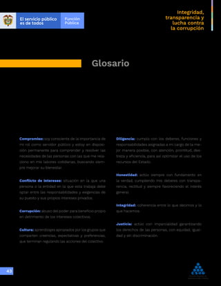 Integridad,
transparencia y
lucha contra
la corrupción
43
Glosario
Compromiso: soy consciente de la importancia de
mi rol como servidor público y estoy en disposi-
ción permanente para comprender y resolver las
necesidades de las personas con las que me rela-
ciono en mis labores cotidianas, buscando siem-
pre mejorar su bienestar.
Conflicto de intereses: situación en la que una
persona o la entidad en la que esta trabaja debe
optar entre las responsabilidades y exigencias de
su puesto y sus propios intereses privados.
Corrupción: abuso del poder para beneficio propio
en detrimento de los intereses colectivos.
Cultura: aprendizajes apropiados por los grupos que
comparten creencias, expectativas y preferencias,
que terminan regulando las acciones del colectivo.
Diligencia: cumplo con los deberes, funciones y
responsabilidades asignadas a mi cargo de la me-
jor manera posible, con atención, prontitud, des-
treza y eficiencia, para así optimizar el uso de los
recursos del Estado.
Honestidad: actúo siempre con fundamento en
la verdad, cumpliendo mis deberes con transpa-
rencia, rectitud y siempre favoreciendo el interés
general.
Integridad: coherencia entre lo que decimos y lo
que hacemos.
Justicia: actúo con imparcialidad garantizando
los derechos de las personas, con equidad, igual-
dad y sin discriminación.
 