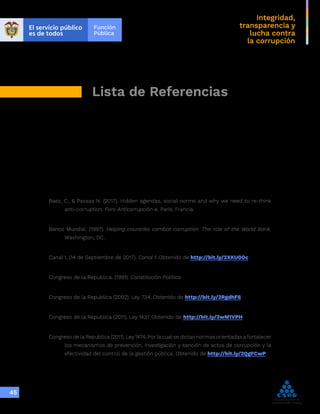 Integridad,
transparencia y
lucha contra
la corrupción
45
Lista de Referencias
Baez, C., & Passas N. (2017). Hidden agendas, social norms and why we need to re-think
anti-corruption. Foro Anticorrupción e. París, Francia.
Banco Mundial. (1997). Helping countries cambat corruption: The role of the World Bank.
Washington, DC.
Canal 1. (14 de Septiembre de 2017). Canal 1. Obtenido de http://bit.ly/2XKU0Oc
Congreso de la Republica. (1991). Constitución Politica.
Congreso de la Republica (2002). Ley 734, Obtenido de http://bit.ly/2RgdhF6
Congreso de la Republica (2011). Ley 1437 Obtenido de http://bit.ly/2wM1VPH
Congreso de la Republica (2011). Ley 1474, Por la cual se dictan normas orientadas a fortalecer
los mecanismos de prevención, investigación y sanción de actos de corrupción y la
efectividad del control de la gestión pública. Obtenido de http://bit.ly/2QgFCwP
 