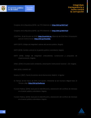 Integridad,
transparencia y
lucha contra
la corrupción
46
Congreso de la Republica (2014). Ley 1712 Obtenido de http://bit.ly/2KSTJp7
Congreso de la Republica (2015). Ley 1715 Obtenido de http://bit.ly/2KSTKcF
CONTRIAL. (8 de Octubre de 2018). http://contrial.co. Obtenido de CONTRIAL Corporación
para el Control Social: http://bit.ly/31we9dq
DAFP. (2017). Código de integridad: valores del servicio público. Bogotá.
DAFP. (2018). Cambio cultural en la gestión pública colombiana. Bogotá.
DAFP. (2018). Código de integridad: antecedentes, construcción y propuesta de
implementación. Bogotá.
DANE. (2018). Encuesta sobre ambiente y desempeño institucional nacional - EDI. Bogotá.
DNP. (2013). CONPES 167.
Downs, A. (1957). Teoría Económica de la Democracia. Madrid : A Aguilar.
El Tiempo. (8 de marzo de 2011). Corrupción, ‘inherente’ al ser humano: Miguel Nule. El
Tiempo, págs. http://bit.ly/2wRocvp
Función Pública. (2019). Guía para la identificación y declaración del conflicto de intereses
en el sector público colombiano. Bogotá.
Función Pública. (2019). Guía para la identificación y declaración del conflicto de intereses
en el sector público colombiano. Bogotá .
 