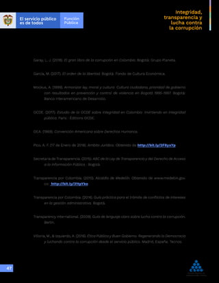 Integridad,
transparencia y
lucha contra
la corrupción
47
Garay, L. J. (2018). El gran libro de la corrupción en Colombia. Bogotá: Grupo Planeta.
García, M. (2017). El orden de la libertad. Bogotá: Fondo de Cultura Económica.
Mockus, A. (1999). Armonizar ley, moral y cultura: Cultura ciudadana, prioridad de gobierno
con resultados en prevención y control de violencia en Bogotá 1995-1997. Bogotá:
Banco Interamericano de Desarrollo.
OCDE. (2017). Estudio de la OCDE sobre integridad en Colombia: Invirtiendo en integridad
pública. Paris : Éditions OCDE.
OEA. (1969). Convención Americana sobre Derechos Humanos.
Pico, A. F. (17 de Enero de 2018). Ambito Jurídico. Obtenido de http://bit.ly/2F8yxYp
Secretaria de Transparencia. (2015). ABC de la Ley de Transparencia y del Derecho de Acceso
a la Información Pública . Bogotá.
Transparencia por Colombia. (2010). Alcaldía de Medellín. Obtenido de www.medellin.gov.
co: http://bit.ly/31tpYko
Transparencia por Colombia. (2014). Guía práctica para el trámite de conflictos de intereses
en la gestión administrativa. Bogotá.
Transparency International. (2009). Guía de lenguaje claro sobre lucha contra la corrupción.
Berlín.
Villoria, M., & Izquierdo, A. (2016). Ética Pública y Buen Gobierno. Regenerando la Democracia
y luchando contra la corrupción desde el servicio público. Madrid, España: Tecnos.
 