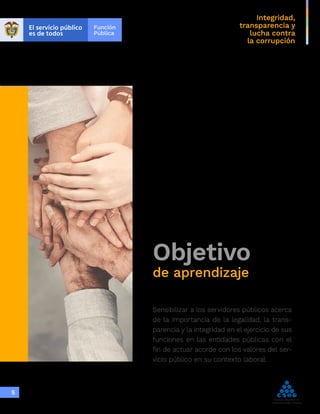 Integridad,
transparencia y
lucha contra
la corrupción
5
Objetivo
de aprendizaje
Sensibilizar a los servidores públicos acerca
de la importancia de la legalidad, la trans-
parencia y la integridad en el ejercicio de sus
funciones en las entidades públicas con el
fin de actuar acorde con los valores del ser-
vicio público en su contexto laboral.
 