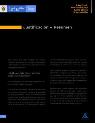 Integridad,
transparencia y
lucha contra
la corrupción
6
Justificación – Resumen
Las personas que están vinculadas de cualquier
manera a alguna entidad pública en nuestro país
deberían parar las labores por un par de minutos y
responder la pregunta:
¿Cuál es el valor de ser servidor
público en Colombia?
Este interrogante, que a primera vista parece bási-
co, no resulta fácil de responder.
Las personas que tienen contratos de prestación
de servicios o pertenecen a la planta de la entidad,
aquellas que trabajan para las entidades del orden
central o territorial, las que recientemente fueron
vinculadas o las que tienen una amplia experiencia,
debemos tener presente que ser servidor público
no es cualquier labor. Ser servidor público implica
un comportamiento especial, un deber ser parti-
cular y una manera específica de actuar, siempre
orientada bajo el sentido de la ética de lo público.
Esta unidad de legalidad, transparencia e integri-
dad en la función pública les ofrece a los servido-
res públicos el conocimiento básico para tener en
cuenta para tomar decisiones y asumir compor-
tamientos en los que prevalezca el interés general
por encima del interés particular.
Asimismo, esta unidad presenta a los servidores
públicos colombianos los principios y valores que
deben orientar sus decisiones y comportamientos
para lograr de manera práctica la ética de lo pú-
blico y contribuir a la lucha contra la corrupción,
que hoy en día representa uno de los principales
problemas que enfrenta el servicio público.
 
