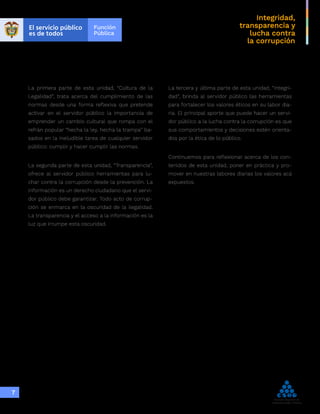 Integridad,
transparencia y
lucha contra
la corrupción
7
La primera parte de esta unidad, “Cultura de la
Legalidad”, trata acerca del cumplimiento de las
normas desde una forma reflexiva que pretende
activar en el servidor público la importancia de
emprender un cambio cultural que rompa con el
refrán popular “hecha la ley, hecha la trampa” ba-
sados en la ineludible tarea de cualquier servidor
público: cumplir y hacer cumplir las normas.
La segunda parte de esta unidad, “Transparencia”,
ofrece al servidor público herramientas para lu-
char contra la corrupción desde la prevención. La
información es un derecho ciudadano que el servi-
dor público debe garantizar. Todo acto de corrup-
ción se enmarca en la oscuridad de la ilegalidad.
La transparencia y el acceso a la información es la
luz que irrumpe esta oscuridad.
La tercera y última parte de esta unidad, “Integri-
dad”, brinda al servidor público las herramientas
para fortalecer los valores éticos en su labor dia-
ria. El principal aporte que puede hacer un servi-
dor público a la lucha contra la corrupción es que
sus comportamientos y decisiones estén orienta-
dos por la ética de lo público.
Continuemos para reflexionar acerca de los con-
tenidos de esta unidad, poner en práctica y pro-
mover en nuestras labores diarias los valores acá
expuestos.
 