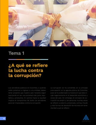 Integridad,
transparencia y
lucha contra
la corrupción
8
Tema 1
¿A qué se refiere
la lucha contra
la corrupción?
Los servidores públicos en Colombia, o quienes
estén próximos a ingresar a una entidad, deben
tener presente que nuestro país necesita seguir
avanzando en ser una sociedad más justa, equi-
tativa y productiva. El camino hacia la equidad
implica el compromiso de todos los servidores
para ser implacables contra la corrupción.
La corrupción se ha convertido en la principal
preocupación en la agenda pública de Colombia,
pues se ha evidenciado la manera en que esta in-
cide negativamente en el desarrollo económico y
social del país. Sin embargo, el concepto de co-
rrupción es amplio y las personas muchas veces
se refieren a soborno, prevaricato, coimas, fraude
y más formas de desviación de recursos sin tener
claridad a qué se refieren.
 