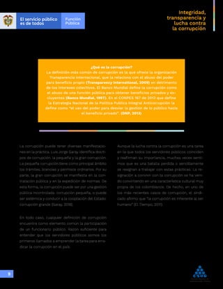 Integridad,
transparencia y
lucha contra
la corrupción
9
¿Qué es la corrupción?
La definición más común de corrupción es la que ofrece la organización
Transparencia Internacional, que la relaciona con el abuso del poder
para beneficio propio (Transparency International, 2009) en detrimento
de los intereses colectivos. El Banco Mundial define la corrupción como
el abuso de una función pública para obtener beneficios privados y ex-
cluyentes (Banco Mundial, 1997). En el CONPES 167 de 2013 que define
la Estrategia Nacional de la Política Publica Integral Anticorrupción la
define como “el uso del poder para desviar la gestión de lo público hacia
el beneficio privado”. (DNP, 2013)
La corrupción puede tener diversas manifestacio-
nes en la práctica. Luis Jorge Garay identifica dos ti-
pos de corrupción: la pequeña y la gran corrupción.
La pequeña corrupción tiene como principal ámbito
los trámites, licencias y permisos ordinarios. Por su
parte, la gran corrupción se manifiesta en la con-
tratación pública y en la expedición de normas. De
esta forma, la corrupción puede ser por una gestión
pública incontrolada: corrupción pequeña, o puede
ser sistémica y conducir a la cooptación del Estado:
corrupción grande (Garay, 2018).
En todo caso, cualquier definición de corrupción
encuentra como elemento común la participación
de un funcionario público. Razón suficiente para
entender que los servidores públicos somos los
primeros llamados a emprender la tarea para erra-
dicar la corrupción en el país.
Aunque la lucha contra la corrupción es una tarea
en la que todos los servidores públicos coinciden
y reafirman su importancia, muchas veces senti-
mos que es una batalla perdida o sencillamente
se resignan a trabajar con estas prácticas. La re-
signación a convivir con la corrupción se ha veni-
do convirtiendo en una característica cultural muy
propia de los colombianos. De hecho, en uno de
los más recientes casos de corrupción, el sindi-
cado afirmo que “la corrupción es inherente al ser
humano” (El Tiempo, 2011).
 