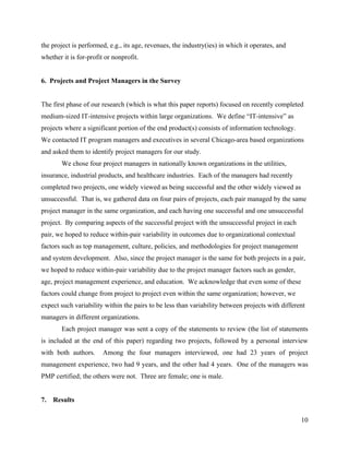 the project is performed, e.g., its age, revenues, the industry(ies) in which it operates, and
whether it is for-profit or nonprofit.


6. Projects and Project Managers in the Survey


The first phase of our research (which is what this paper reports) focused on recently completed
medium-sized IT-intensive projects within large organizations. We define “IT-intensive” as
projects where a significant portion of the end product(s) consists of information technology.
We contacted IT program managers and executives in several Chicago-area based organizations
and asked them to identify project managers for our study.
        We chose four project managers in nationally known organizations in the utilities,
insurance, industrial products, and healthcare industries. Each of the managers had recently
completed two projects, one widely viewed as being successful and the other widely viewed as
unsuccessful. That is, we gathered data on four pairs of projects, each pair managed by the same
project manager in the same organization, and each having one successful and one unsuccessful
project. By comparing aspects of the successful project with the unsuccessful project in each
pair, we hoped to reduce within-pair variability in outcomes due to organizational contextual
factors such as top management, culture, policies, and methodologies for project management
and system development. Also, since the project manager is the same for both projects in a pair,
we hoped to reduce within-pair variability due to the project manager factors such as gender,
age, project management experience, and education. We acknowledge that even some of these
factors could change from project to project even within the same organization; however, we
expect such variability within the pairs to be less than variability between projects with different
managers in different organizations.
        Each project manager was sent a copy of the statements to review (the list of statements
is included at the end of this paper) regarding two projects, followed by a personal interview
with both authors.      Among the four managers interviewed, one had 23 years of project
management experience, two had 9 years, and the other had 4 years. One of the managers was
PMP certified; the others were not. Three are female; one is male.


7.   Results

                                                                                                  10
 