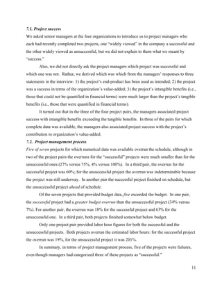 7.1. Project success
We asked senior managers at the four organizations to introduce us to project managers who
each had recently completed two projects, one “widely viewed” in the company a successful and
the other widely viewed as unsuccessful, but we did not explain to them what we meant by
“success.”
       Also, we did not directly ask the project managers which project was successful and
which one was not. Rather, we derived which was which from the managers’ responses to three
statements in the interview: 1) the project’s end-product has been used as intended; 2) the project
was a success in terms of the organization’s value-added; 3) the project’s intangible benefits (i.e.,
those that could not be quantified in financial terms) were much larger than the project’s tangible
benefits (i.e., those that were quantified in financial terms).
       It turned out that in the three of the four project pairs, the managers associated project
success with intangible benefits exceeding the tangible benefits. In three of the pairs for which
complete data was available, the managers also associated project success with the project’s
contribution to organization’s value-added.
7.2. Project management process
Five of seven projects for which numerical data was available overran the schedule, although in
two of the project pairs the overruns for the “successful” projects were much smaller than for the
unsuccessful ones (27% versus 75%, 4% versus 100%). In a third pair, the overrun for the
successful project was 60%; for the unsuccessful project the overrun was indeterminable because
the project was still underway. In another pair the successful project finished on schedule, but
the unsuccessful project ahead of schedule.
       Of the seven projects that provided budget data, five exceeded the budget. In one pair,
the successful project had a greater budget overrun than the unsuccessful project (34% versus
7%). For another pair, the overrun was 18% for the successful project and 63% for the
unsuccessful one. In a third pair, both projects finished somewhat below budget.
       Only one project pair provided labor hour figures for both the successful and the
unsuccessful projects. Both projects overran the estimated labor hours: for the successful project
the overrun was 19%, for the unsuccessful project it was 201%.
       In summary, in terms of project management process, five of the projects were failures,
even though managers had categorized three of these projects as “successful.”

                                                                                                    11
 