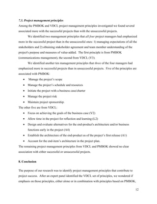 7.3. Project management principles
Among the PMBOK and VDCL project management principles investigated we found several
associated more with the successful projects than with the unsuccessful projects.
       We identified two management principles that all four project managers had emphasized
more in the successful project than in the unsuccessful ones: 1) managing expectations of all the
stakeholders and 2) obtaining stakeholder agreement and team member understanding of the
project's purpose and measures of value-added. The first principle is from PMBOK
(communications management), the second from VDCL (V3).
       We identified another ten management principles that three of the four managers had
emphasized more in successful projects than in unsuccessful projects. Five of the principles are
associated with PMBOK:
   •    Manage the project’s scope
   •   Manage the project’s schedule and resources
   •   Initiate the project with a business case/charter
   •   Manage the project risk
   •   Maintain project sponsorship.
The other five are from VDCL:
   •   Focus on achieving the goals of the business case (V2)
   •   Allow time in the project for reflection and learning (L2)
   •   Design and evaluate alternatives for the end-product's architecture and/or business
       functions early in the project (A4)
   •   Establish the architecture of the end-product as of the project’s first release (A1)
   •   Account for the end-item’s architecture in the project plan.
The remaining project management principles from VDCL and PMBOK showed no clear
association with either successful or unsuccessful projects.


8. Conclusion

The purpose of our research was to identify project management principles that contribute to
project success. After an expert panel identified the VDCL set of principles, we wondered if
emphasis on those principles, either alone or in combination with principles based on PMBOK,

                                                                                               12
 