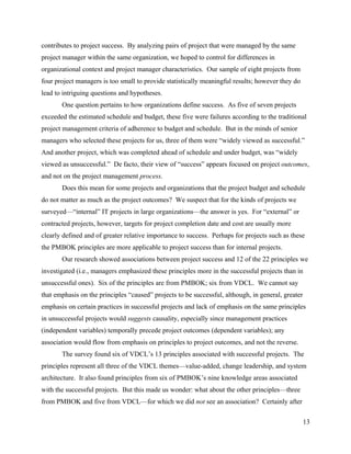 contributes to project success. By analyzing pairs of project that were managed by the same
project manager within the same organization, we hoped to control for differences in
organizational context and project manager characteristics. Our sample of eight projects from
four project managers is too small to provide statistically meaningful results; however they do
lead to intriguing questions and hypotheses.
       One question pertains to how organizations define success. As five of seven projects
exceeded the estimated schedule and budget, these five were failures according to the traditional
project management criteria of adherence to budget and schedule. But in the minds of senior
managers who selected these projects for us, three of them were “widely viewed as successful.”
And another project, which was completed ahead of schedule and under budget, was “widely
viewed as unsuccessful.” De facto, their view of “success” appears focused on project outcomes,
and not on the project management process.
       Does this mean for some projects and organizations that the project budget and schedule
do not matter as much as the project outcomes? We suspect that for the kinds of projects we
surveyed—“internal” IT projects in large organizations—the answer is yes. For “external” or
contracted projects, however, targets for project completion date and cost are usually more
clearly defined and of greater relative importance to success. Perhaps for projects such as these
the PMBOK principles are more applicable to project success than for internal projects.
       Our research showed associations between project success and 12 of the 22 principles we
investigated (i.e., managers emphasized these principles more in the successful projects than in
unsuccessful ones). Six of the principles are from PMBOK; six from VDCL. We cannot say
that emphasis on the principles “caused” projects to be successful, although, in general, greater
emphasis on certain practices in successful projects and lack of emphasis on the same principles
in unsuccessful projects would suggests causality, especially since management practices
(independent variables) temporally precede project outcomes (dependent variables); any
association would flow from emphasis on principles to project outcomes, and not the reverse.
       The survey found six of VDCL’s 13 principles associated with successful projects. The
principles represent all three of the VDCL themes—value-added, change leadership, and system
architecture. It also found principles from six of PMBOK’s nine knowledge areas associated
with the successful projects. But this made us wonder: what about the other principles—three
from PMBOK and five from VDCL—for which we did not see an association? Certainly after

                                                                                                    13
 