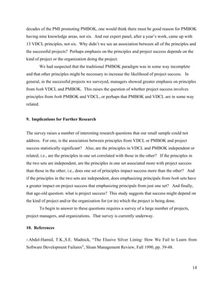 decades of the PMI promoting PMBOK, one would think there must be good reason for PMBOK
having nine knowledge areas, not six. And our expert panel, after a year’s work, came up with
13 VDCL principles, not six. Why didn’t we see an association between all of the principles and
the successful projects? Perhaps emphasis on the principles and project success depends on the
kind of project or the organization doing the project.
           We had suspected that the traditional PMBOK paradigm was in some way incomplete
and that other principles might be necessary to increase the likelihood of project success. In
general, in the successful projects we surveyed, managers showed greater emphasis on principles
from both VDCL and PMBOK. This raises the question of whether project success involves
principles from both PMBOK and VDCL, or perhaps that PMBOK and VDCL are in some way
related.


9. Implications for Further Research


The survey raises a number of interesting research questions that our small sample could not
address. For one, is the association between principles from VDCL or PMBOK and project
success statistically significant? Also, are the principles in VDCL and PMBOK independent or
related; i.e., are the principles in one set correlated with those in the other? If the principles in
the two sets are independent, are the principles in one set associated more with project success
than those in the other; i.e., does one set of principles impact success more than the other? And
if the principles in the two sets are independent, does emphasizing principals from both sets have
a greater impact on project success that emphasizing principals from just one set? And finally,
that age-old question: what is project success? This study suggests that success might depend on
the kind of project and/or the organization for (or in) which the project is being done.
           To begin to answer to these questions requires a survey of a large number of projects,
project managers, and organizations. That survey is currently underway.

10. References

1.Abdel-Hamid,      T.K.,S.E. Madnick, “The Elusive Silver Lining: How We Fail to Learn from
Software Development Failures”, Sloan Management Review, Fall 1990, pp. 39-48.



                                                                                                        14
 