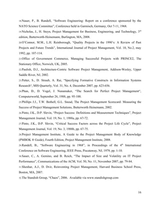 18.Nauer,     P., B. Randell, “Software Engineering: Report on a conference sponsored by the
NATO Science Committee”, Conference held in Garmisch, Germany, Oct 7-11, 1968.
19.Nicholas,    J., H. Steyn, Project Management for Business, Engineering, and Technology, 3rd
edition, Butterworth-Heinemann, Burlington, MA, 2008.
20.O’Connor,      M.M., L.H. Reinborough, “Quality Projects in the 1990’s: A Review of Past
Projects and Future Trends”, International Journal of Project Management, Vol. 10, No.2, may
1992, pp. 107-114.
21.Office     of Government Commerce, Managing Successful Projects with PRINCE2, The
Stationary Office, Norwich, UK, 2005.
22.Paulish,    D.J., Architecture-Centric Software Project Management, Addison-Wesley, Upper
Saddle River, NJ, 2002.
23.Petter,    S., D. Straub, A. Rai, “Specifying Formative Constructs in Information Systems
Research“, MIS Quarterly, Vol. 31, No. 4, December 2007, pp. 623-656.
24.Phan,     D., D. Vogel, J. Nunamaker, “The Search for Perfect Project Management“,
Computerworld, September 26, 1988, pp. 95-100.
25.Phillips   J.J., T.W. Bothell, G.L. Snead, The Project Management Scorecard: Measuring the
Success of Project Management Solutions, Butterworth Heinemann, 2002.
26.Pinto,    J.K., D.P. Slevin, “Project Success: Definitions and Measurement Techniques”, Project
Management Journal, Vol. 19, No. 1, 1988a, pp. 67-72.
27.Pinto,    J.K., D.P. Slevin, “Critical Success Factors across the Project Life Cycle”, Project
Management Journal, Vol. 19, No. 3, 1988b, pp. 67-75.
28.Project    Management Institute, A Guide to the Project Management Body of Knowledge
(PMBOK ® Guide), Fourth Edition, Project Management Institute, 2008.
29.Randell,     B., “Software Engineering in 1968”, in Proceedings of the 4th International
Conference on Software Engineering, IEEE Press, Piscataway, NJ, 1979, pp. 1-10.
30.Sauer,    C., A. Gemino, and B. Reich, “The Impact of Size and Volatility on IT Project
Performance”, Communications of the ACM, Vol. 50, No. 11, November 2007, pp. 79-84.
31.Shenhar,     A.J., D. Dvir, Reinventing Project Management, Harvard Business School Press,
Boston, MA, 2007.
32.The   Standish Group, “Chaos”, 2006. Available via www.standishgroup.com



                                                                                               16
 