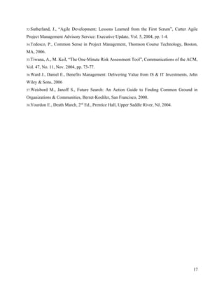 33.Sutherland,   J., “Agile Development: Lessons Learned from the First Scrum”, Cutter Agile
Project Management Advisory Service: Executive Update, Vol. 5, 2004, pp. 1-4.
34.Tedesco,   P., Common Sense in Project Management, Thomson Course Technology, Boston,
MA, 2006.
35.Tiwana,   A., M. Keil, “The One-Minute Risk Assessment Tool”, Communications of the ACM,
Vol. 47, No. 11, Nov. 2004, pp. 73-77.
36.Ward   J., Daniel E., Benefits Management: Delivering Value from IS & IT Investments, John
Wiley & Sons, 2006
37.Weisbord    M., Janoff S., Future Search: An Action Guide to Finding Common Ground in
Organizations & Communities, Berret-Koehler, San Francisco, 2000.
38.Yourdon    E., Death March, 2nd Ed., Prentice Hall, Upper Saddle River, NJ, 2004.




                                                                                          17
 