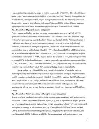 of, e.g., enhancing productivity, sales, or profits, see, e.g., De Wit (1988). This school focuses
on the project’s end results and stakeholders. Cooke-Davies (2002) formally distinguishes the
two definitions, calling the former project management success and the latter project success.
Some authors argue in favor of using both ways (Atkinson, 1999), or that different measures
apply depending on different phases of the project life cycle (Pinto and Slevin, 1988b).
2.1. Research on IT project success and failure
Project success and failure has long interested management researchers. A 1968 NATO-
sponsored conference addressed “software failure” and “software crisis” and noted that large
systems “are encountering great difficulties” (Nauer and Randell, 1968). At the conference, J.
Licklider reported that of “two or three dozen complex electronic systems for [military]
command, control and/or intelligence operations,” most were never completed and none was
completed on time or within budget (Randell, 1979). Hank Lucas (1975) is a PhD dissertation
on “Why Information Systems Fail.” Jenkins et al. (1984) found that IS development projects
had a median cost overrun of 33.5%, median person-day overrun of 36%, and average schedule
overrun of 22%; it also found that nearly twice as many software projects were completed late
(32.9%) as on time (17.5%). Phan and Nunamaker (1988) reported that only 16.5% of software
projects were completed on budget; 41% were over budget by an average of 33%.
          Many studies, e.g., Glass (1999), have chronicled the failure of particular projects,
including those by the Standish Group that show high failure rates among IT projects over the
past 15 years (www.standishgroup.com). Standish Group (2006) reported that 46% of projects
were completed late or over budget, and/or did not fulfill functional requirements; 19% were
canceled before completion; only 35% were completed on time, on budget, and met
requirements. (Some have argued that these results are biased, e.g., Jorgensen and Molokken,
(2006).
2.2. Research on factors associated with project success and failure
Researchers have also been interested in the factors that appear associated with project success
and failure. Factors associated with failure include, e.g., lack of agreement on project goals or
use of appropriate development methodology, project uniqueness, volatility of requirements, and
inadequate technology or infrastructure, see, e.g., Ewusi-Mensah (2003) or Tiwana and Keil
(2004). Size seems to matter: the larger the project, the greater the probability of failure, see,
e.g., Sauer et al. (2007), Jenkins et al. (1984). Factors associated with project success (and

                                                                                                     3
 