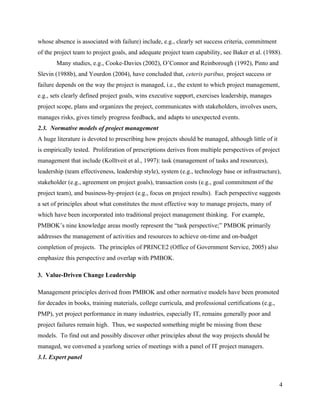 whose absence is associated with failure) include, e.g., clearly set success criteria, commitment
of the project team to project goals, and adequate project team capability, see Baker et al. (1988).
       Many studies, e.g., Cooke-Davies (2002), O’Connor and Reinborough (1992), Pinto and
Slevin (1988b), and Yourdon (2004), have concluded that, ceteris paribus, project success or
failure depends on the way the project is managed, i.e., the extent to which project management,
e.g., sets clearly defined project goals, wins executive support, exercises leadership, manages
project scope, plans and organizes the project, communicates with stakeholders, involves users,
manages risks, gives timely progress feedback, and adapts to unexpected events.
2.3. Normative models of project management
A huge literature is devoted to prescribing how projects should be managed, although little of it
is empirically tested. Proliferation of prescriptions derives from multiple perspectives of project
management that include (Kolltveit et al., 1997): task (management of tasks and resources),
leadership (team effectiveness, leadership style), system (e.g., technology base or infrastructure),
stakeholder (e.g., agreement on project goals), transaction costs (e.g., goal commitment of the
project team), and business-by-project (e.g., focus on project results). Each perspective suggests
a set of principles about what constitutes the most effective way to manage projects, many of
which have been incorporated into traditional project management thinking. For example,
PMBOK’s nine knowledge areas mostly represent the “task perspective;” PMBOK primarily
addresses the management of activities and resources to achieve on-time and on-budget
completion of projects. The principles of PRINCE2 (Office of Government Service, 2005) also
emphasize this perspective and overlap with PMBOK.

3. Value-Driven Change Leadership

Management principles derived from PMBOK and other normative models have been promoted
for decades in books, training materials, college curricula, and professional certifications (e.g.,
PMP), yet project performance in many industries, especially IT, remains generally poor and
project failures remain high. Thus, we suspected something might be missing from these
models. To find out and possibly discover other principles about the way projects should be
managed, we convened a yearlong series of meetings with a panel of IT project managers.
3.1. Expert panel



                                                                                                      4
 