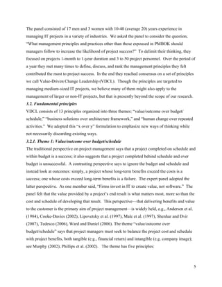The panel consisted of 17 men and 3 women with 10-40 (average 20) years experience in
managing IT projects in a variety of industries. We asked the panel to consider the question,
“What management principles and practices other than those espoused in PMBOK should
managers follow to increase the likelihood of project success?” To delimit their thinking, they
focused on projects 1-month to 1-year duration and 3 to 50 project personnel. Over the period of
a year they met many times to define, discuss, and rank the management principles they felt
contributed the most to project success. In the end they reached consensus on a set of principles
we call Value-Driven Change Leadership (VDCL). Though the principles are targeted to
managing medium-sized IT projects, we believe many of them might also apply to the
management of larger or non-IT projects, but that is presently beyond the scope of our research.
3.2. Fundamental principles
VDCL consists of 13 principles organized into three themes: “value/outcome over budget/
schedule,” “business solutions over architecture framework,” and “human change over repeated
activities.” We adopted this “x over y” formulation to emphasize new ways of thinking while
not necessarily discarding existing ways.
3.2.1. Theme 1: Value/outcome over budget/schedule
The traditional perspective on project management says that a project completed on schedule and
within budget is a success; it also suggests that a project completed behind schedule and over
budget is unsuccessful. A contrasting perspective says to ignore the budget and schedule and
instead look at outcomes: simply, a project whose long-term benefits exceed the costs is a
success; one whose costs exceed long-term benefits is a failure. The expert panel adopted the
latter perspective. As one member said, “Firms invest in IT to create value, not software.” The
panel felt that the value provided by a project’s end result is what matters most, more so than the
cost and schedule of developing that result. This perspective—that delivering benefits and value
to the customer is the primary aim of project management—is widely held, e.g., Andersen et al.
(1984), Cooke-Davies (2002), Lipovetsky et al. (1997), Male et al. (1997), Shenhar and Dvir
(2007), Tedesco (2006), Ward and Daniel (2006). The theme “value/outcome over
budget/schedule” says that project managers must seek to balance the project cost and schedule
with project benefits, both tangible (e.g., financial return) and intangible (e.g. company image);
see Murphy (2002), Phillips et al. (2002). The theme has five principles:



                                                                                                     5
 