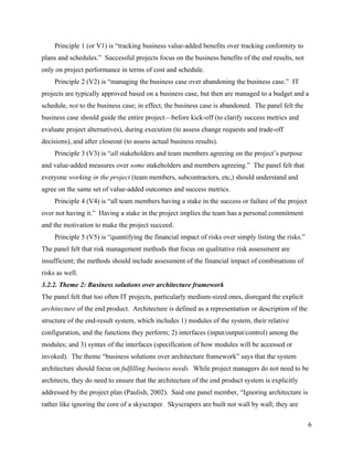 Principle 1 (or V1) is “tracking business value-added benefits over tracking conformity to
plans and schedules.” Successful projects focus on the business benefits of the end results, not
only on project performance in terms of cost and schedule.
     Principle 2 (V2) is “managing the business case over abandoning the business case.” IT
projects are typically approved based on a business case, but then are managed to a budget and a
schedule, not to the business case; in effect, the business case is abandoned. The panel felt the
business case should guide the entire project—before kick-off (to clarify success metrics and
evaluate project alternatives), during execution (to assess change requests and trade-off
decisions), and after closeout (to assess actual business results).
     Principle 3 (V3) is “all stakeholders and team members agreeing on the project’s purpose
and value-added measures over some stakeholders and members agreeing.” The panel felt that
everyone working in the project (team members, subcontractors, etc,) should understand and
agree on the same set of value-added outcomes and success metrics.
     Principle 4 (V4) is “all team members having a stake in the success or failure of the project
over not having it.” Having a stake in the project implies the team has a personal commitment
and the motivation to make the project succeed.
     Principle 5 (V5) is “quantifying the financial impact of risks over simply listing the risks.”
The panel felt that risk management methods that focus on qualitative risk assessment are
insufficient; the methods should include assessment of the financial impact of combinations of
risks as well.
3.2.2. Theme 2: Business solutions over architecture framework
The panel felt that too often IT projects, particularly medium-sized ones, disregard the explicit
architecture of the end product. Architecture is defined as a representation or description of the
structure of the end-result system, which includes 1) modules of the system, their relative
configuration, and the functions they perform; 2) interfaces (input/output/control) among the
modules; and 3) syntax of the interfaces (specification of how modules will be accessed or
invoked). The theme “business solutions over architecture framework” says that the system
architecture should focus on fulfilling business needs. While project managers do not need to be
architects, they do need to ensure that the architecture of the end product system is explicitly
addressed by the project plan (Paulish, 2002). Said one panel member, “Ignoring architecture is
rather like ignoring the core of a skyscraper. Skyscrapers are built not wall by wall; they are

                                                                                                      6
 