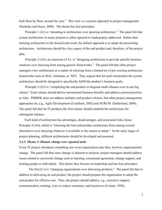 built floor by floor, around the core.” This view is a systems approach to project management
(Nicholas and Steyn, 2008). The theme has four principles:
    Principle 1 (A1) is “attending to architecture over ignoring architecture.” The panel felt that
system architecture in many projects is either ignored or inadequately addressed. Rather than
tailoring architecture to the desired end result, the default approach is to adopt the preexisting
architecture. Architecture should be a key aspect of the end product and, therefore, of the project
plan.
    Principle 2 (A2), an extension of A1, is “designing architecture to provide specific business
solutions over choosing from among generic frameworks.” The panel felt that often project
managers view architecture as a matter of selecting from a limited set of pre-existing architecture
frameworks such as SOA, Zachman, or .NET. They argued that for each end product the system
architecture should be designed to specifically fulfill the product’s business goals.
    Principle 3 (A3) is “completing the end product in frequent small releases over in one big
release.” Each release should deliver incremental business benefits and address current priorities
or risks. PMBOK does not address multiple end-product releases, but other project management
approaches do, e.g., Agile Development (Cockburn, 2002) and SCRUM (Sutherland, 2004).
The panel felt that for IT products the first release should establish the architecture for
subsequent releases.
    Each kind of architecture has advantages, disadvantages, and associated risks, hence
Principle 4 (A4), which is “choosing the best end-product architecture from among several
alternatives over choosing whatever is available or the easiest to adopt.” In the early stages of
project planning, different architectures should be developed and assessed.
3.2.3. Theme 3: Human change over repeated tasks
Every IT project introduces something new in an organization and, thus, involves organizational
change. The panel felt that since change is inherent to projects, project managers should address
issues related to successful change such as learning, consensual agreement, change support, and
treating people as individuals. This theme thus focuses on leadership and has four principles:
        The first (L1) is “changing organizations over delivering products.” The panel felt that in
addition to delivering an end product, the project should prepare the organization to adopt the
end product for effective use. Thus, the project should address, e.g., executive support,
communication, training, ways to reduce resistance, and incentives (Conner, 1992).

                                                                                                     7
 
