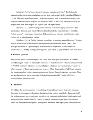 Principle 2 (L2) is “improving activities over repeating activities.” The failure of a
succession of projects suggests a failure to learn from each project (Abdel-Hamid and Madnick
(1990). The panel argued that in every project the manager must strive to learn from previous
projects, contemporaneous projects, and the project itself. A role of the manager is to help the
project team learn from the past and explore ideas for improvement.
       Principle 3 (L3) is “developing human relations over interchanging resources.” The
panel argued that individual stakeholders inside and outside the project should be treated as
“whole persons”—individuals with unique skills, experiences, interests, and influences on the
project, not as interchangeable entities.
       Principle 4 (L4) is “finding common ground over negotiating personal interests.” Project
work is best done on the basis of trust and agreement (Weisbord and Janoff, 2000). This
principle advocates an “agree-to-agree” stance instead of negotiation to avert conflict or
controversy; i.e., start by finding common ground upon which to agree and then work from there.

4. Research Question

The question posed to the expert panel was “what other principles besides those in PMBOK
should managers observe to improve the likelihood of project success?” The principles espoused
in PMBOK emphasize adherence to project budgets, schedules, and requirements, which are in
effect measures of the project management process. While the principles of VDCL do not deny
the importance of the project management process, they are focused on project outcomes. Thus,
we posed this simple research question: Which principles from VDCL and PMBOK are
associated with project success?


5.   Interviews

We address the research question by conducting structured interviews with project managers.
Each interview focuses on information about a particular project, specifically the project itself,
the project manager, the organization wherein it was conducted, and whether it had met its goals
and provided the intended benefits. It also focuses on management practices—the extent to
which the manager observed project management principles. Our expert panel reviewed all the



                                                                                                     8
 