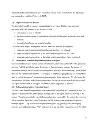 statements to be used in the interviews for content validity of the constructs for the dependent
and independent variables (Petter et al, 2007).


5.1.    Dependent variable: Success
The dependent variable is success, conceptualized in two ways. The first way is project
outcomes, which we measure by the degree to which
    •    end product is used as intended
    •    project contributes to the organization’s value-added (taking into account all costs and
         benefits)
    •    intangible benefits exceed tangible benefits.
The other way is project management process, which we measure by comparing
    •    expected project duration to the actual project duration (i.e., schedule)
    •    expected project expenditures to the actual project expenditures (i.e., costs)
    •    expected project person hours to the actual project person hours (labor resources).
5.2.    Independent variables: Project management principles
Our structured interviews include a series of statements, one for each of the 13 VDCL principles
and nine PMBOK knowledge areas. Responses to these statements measure the amount of
emphasis a manager placed on particular management principles while managing a given project;
these are the “independent variables.” The degree of emphasis is gauged using a 7-point ordinal
scale to register a manager’s agreement or disagreement with the statement. We pilot tested the
statements on four other project managers to ensure that each statement was clearly understood
and represented the VDCL principles and PMBOK knowledge areas as intended.
5.3. Independent variables: Contextual factors
The interviews also address project success as potentially depending on “contextual factors,” i.e.,
aspects of the project itself, of the project manager, and of the organization and industry of the
project. These factors include, e.g., the business functions impacted by the project, the person or
role accountable for the success of the project, and the department(s) s to whom the project
manager reports. They also include the project manager’s age, gender, years of managing
projects, and certifications (e.g., PMP) held, as well as aspects of the organization in or for which




                                                                                                     9
 