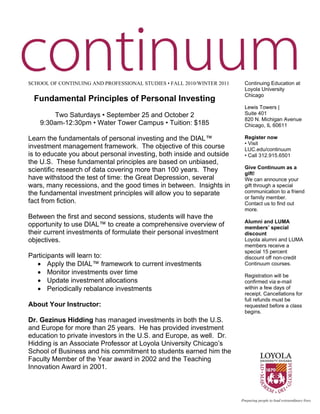  




    SCHOOL OF CONTINUING AND PROFESSIONAL STUDIES • FALL 2010/WINTER 2011   Continuing Education at
                                                                            Loyola University
                                                                            Chicago
     Fundamental Principles of Personal Investing
                                                                            Lewis Towers |
            Two Saturdays • September 25 and October 2                      Suite 401
                                                                            820 N. Michigan Avenue
        9:30am-12:30pm • Water Tower Campus • Tuition: $185                 Chicago, IL 60611

    Learn the fundamentals of personal investing and the DIAL™              Register now
                                                                            • Visit
    investment management framework. The objective of this course           LUC.edu/continuum
    is to educate you about personal investing, both inside and outside     • Call 312.915.6501
    the U.S. These fundamental principles are based on unbiased,
                                                                            Give Continuum as a
    scientific research of data covering more than 100 years. They          gift!
    have withstood the test of time: the Great Depression, several          We can announce your
    wars, many recessions, and the good times in between. Insights in       gift through a special
    the fundamental investment principles will allow you to separate        communication to a friend
                                                                            or family member.
    fact from fiction.                                                      Contact us to find out
                                                                            more.
    Between the first and second sessions, students will have the
                                                                            Alumni and LUMA
    opportunity to use DIAL™ to create a comprehensive overview of          members’ special
    their current investments of formulate their personal investment        discount
    objectives.                                                             Loyola alumni and LUMA
                                                                            members receive a
                                                                            special 15 percent
    Participants will learn to:                                             discount off non-credit
      • Apply the DIAL™ framework to current investments                    Continuum courses.
      • Monitor investments over time                                       Registration will be
      • Update investment allocations                                       confirmed via e-mail
      • Periodically rebalance investments                                  within a few days of
                                                                            receipt. Cancellations for
                                                                            full refunds must be
    About Your Instructor:                                                  requested before a class
                                                                            begins.
    Dr. Gezinus Hidding has managed investments in both the U.S.
    and Europe for more than 25 years. He has provided investment
    education to private investors in the U.S. and Europe, as well. Dr.
    Hidding is an Associate Professor at Loyola University Chicago’s
    School of Business and his commitment to students earned him the
    Faculty Member of the Year award in 2002 and the Teaching
    Innovation Award in 2001.


 
 