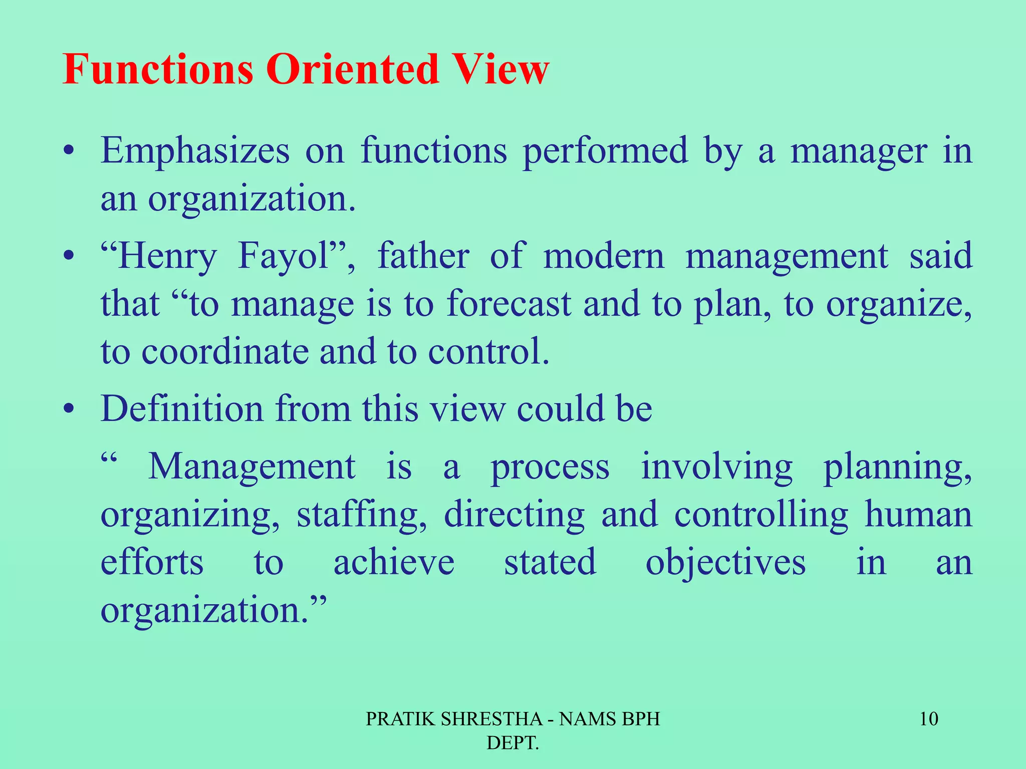 Functions Oriented View
• Emphasizes on functions performed by a manager in
an organization.
• “Henry Fayol”, father of modern management said
that “to manage is to forecast and to plan, to organize,
to coordinate and to control.
• Definition from this view could be
“ Management is a process involving planning,
organizing, staffing, directing and controlling human
efforts to achieve stated objectives in an
organization.”
PRATIK SHRESTHA - NAMS BPH
DEPT.
10
 