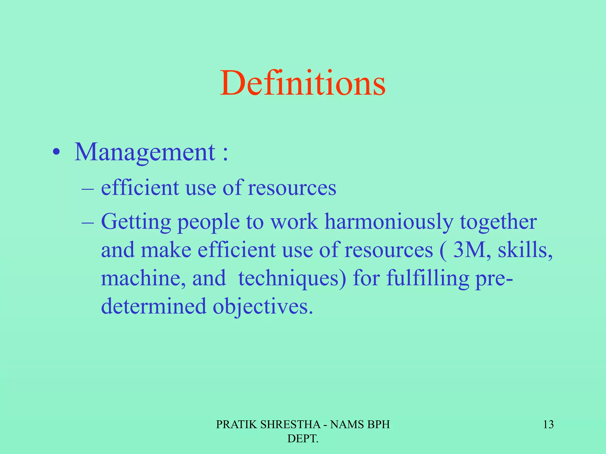 Definitions
• Management :
– efficient use of resources
– Getting people to work harmoniously together
and make efficient use of resources ( 3M, skills,
machine, and techniques) for fulfilling pre-
determined objectives.
PRATIK SHRESTHA - NAMS BPH
DEPT.
13
 