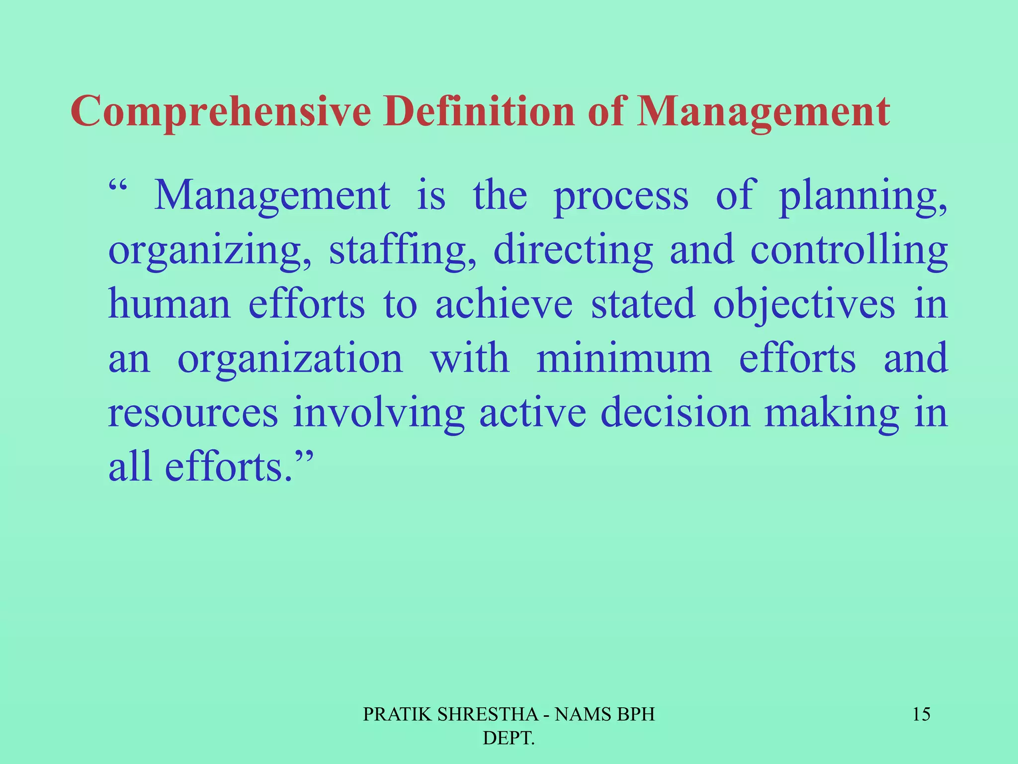 Comprehensive Definition of Management
“ Management is the process of planning,
organizing, staffing, directing and controlling
human efforts to achieve stated objectives in
an organization with minimum efforts and
resources involving active decision making in
all efforts.”
PRATIK SHRESTHA - NAMS BPH
DEPT.
15
 