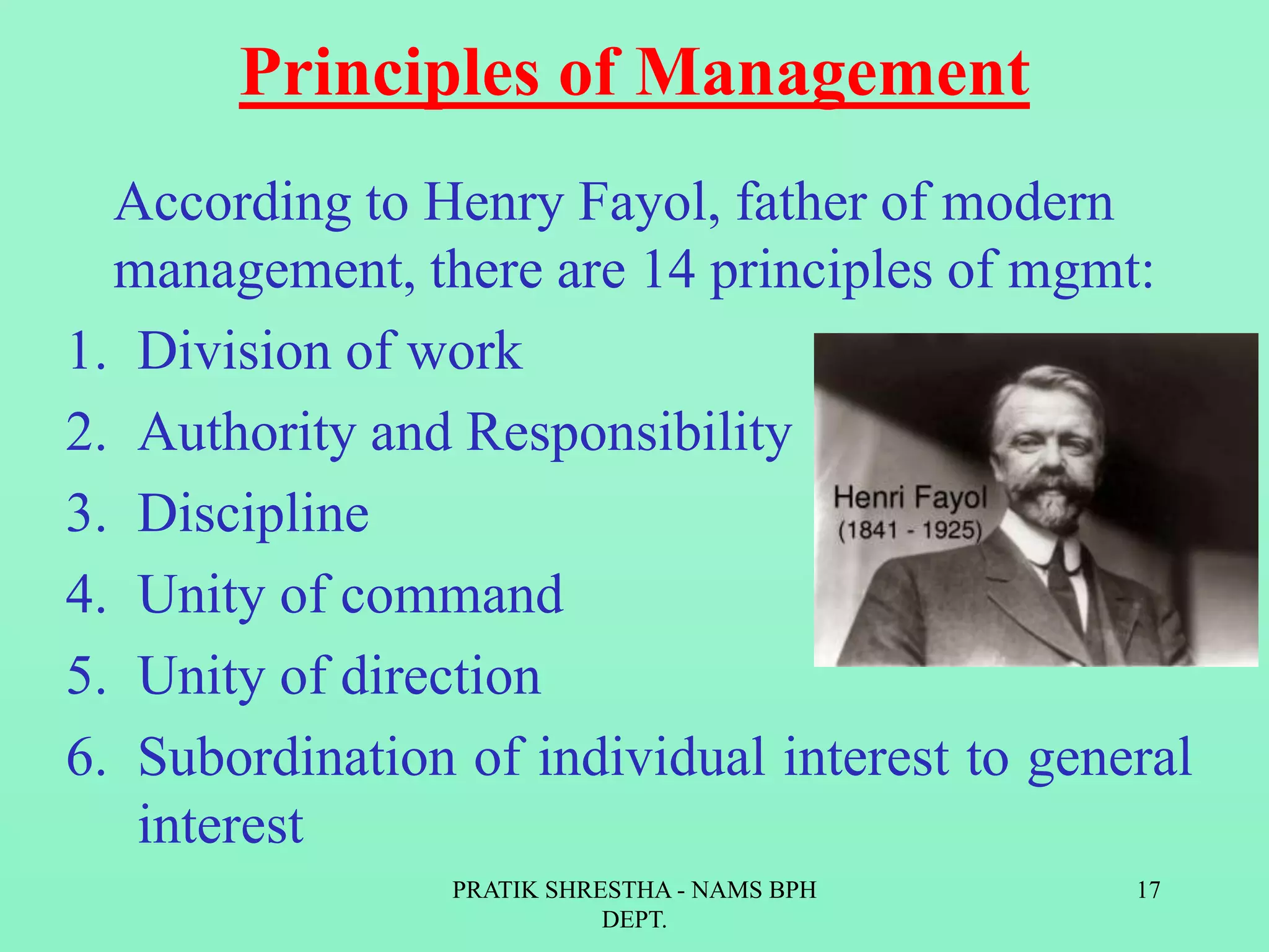Principles of Management
According to Henry Fayol, father of modern
management, there are 14 principles of mgmt:
1. Division of work
2. Authority and Responsibility
3. Discipline
4. Unity of command
5. Unity of direction
6. Subordination of individual interest to general
interest
PRATIK SHRESTHA - NAMS BPH
DEPT.
17
 