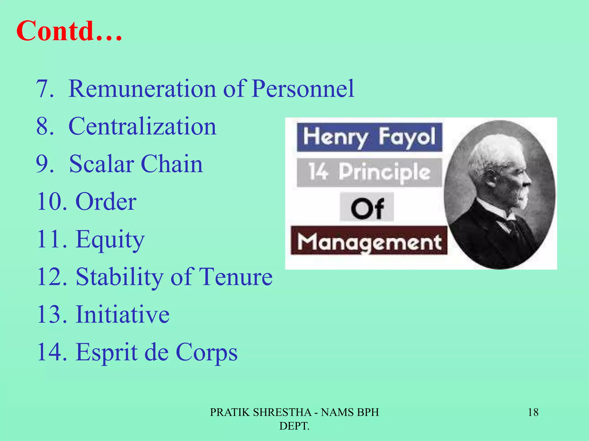 Contd…
7. Remuneration of Personnel
8. Centralization
9. Scalar Chain
10. Order
11. Equity
12. Stability of Tenure
13. Initiative
14. Esprit de Corps
PRATIK SHRESTHA - NAMS BPH
DEPT.
18
 