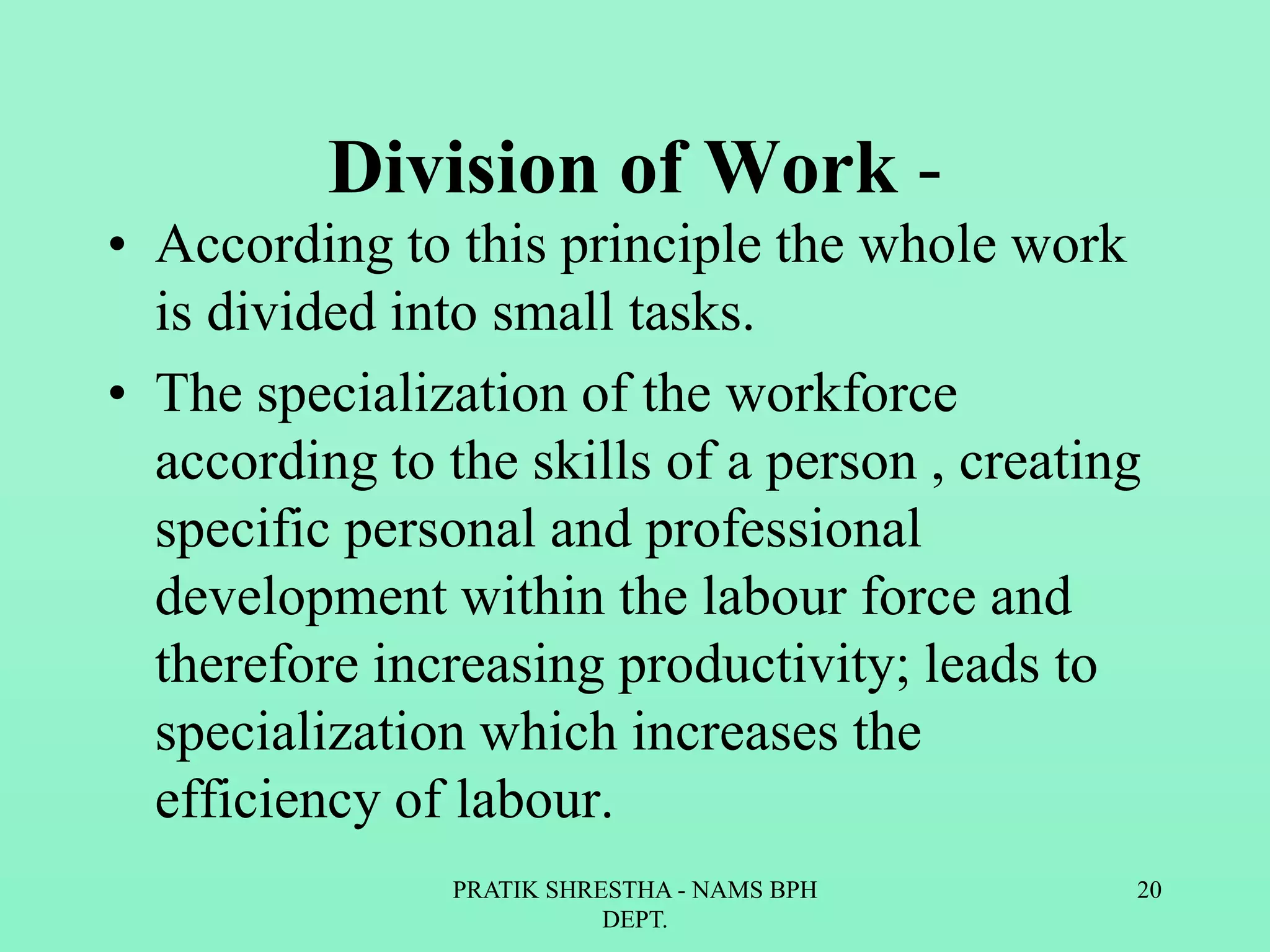 Division of Work -
• According to this principle the whole work
is divided into small tasks.
• The specialization of the workforce
according to the skills of a person , creating
specific personal and professional
development within the labour force and
therefore increasing productivity; leads to
specialization which increases the
efficiency of labour.
PRATIK SHRESTHA - NAMS BPH
DEPT.
20
 