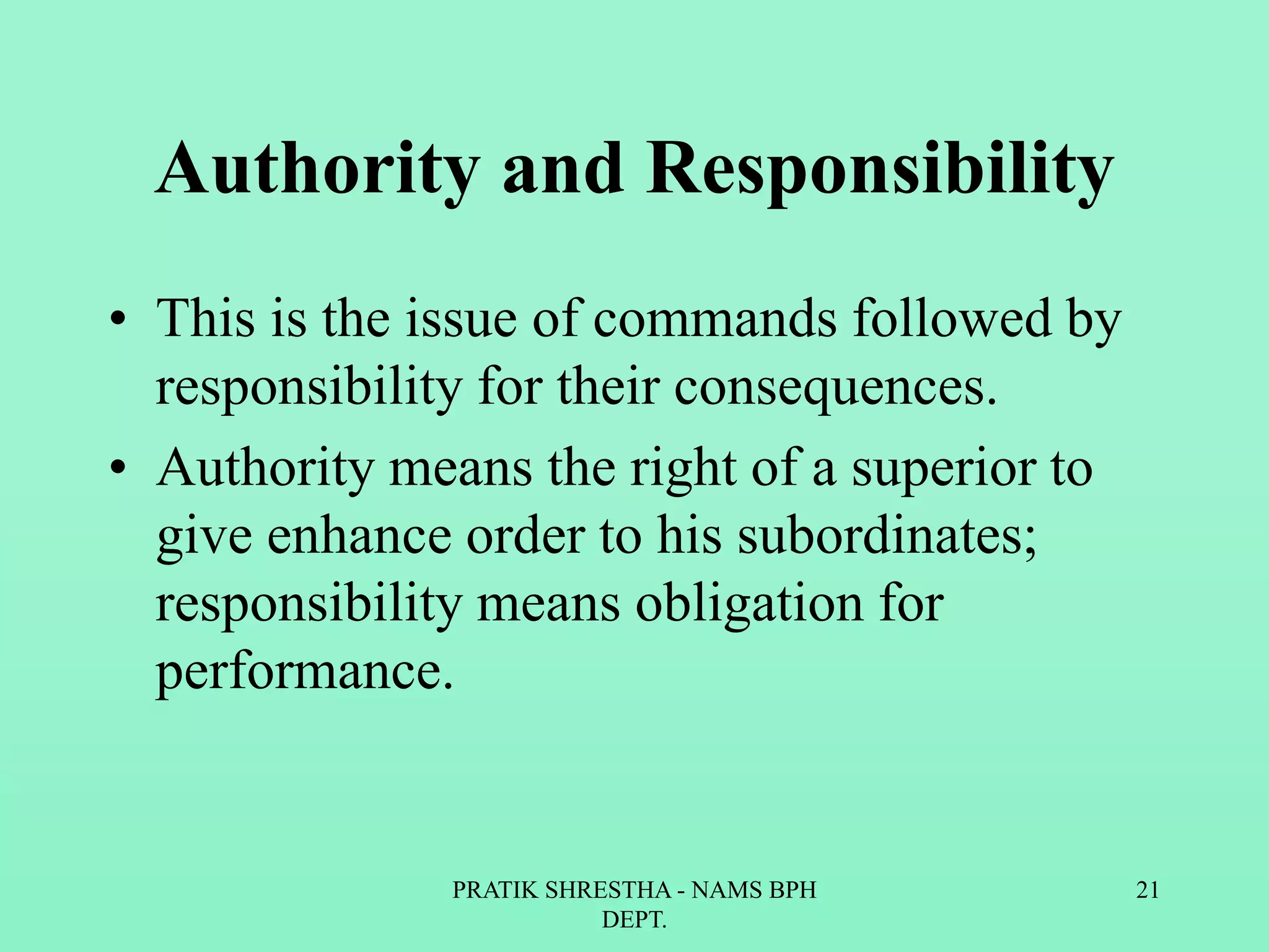 Authority and Responsibility
• This is the issue of commands followed by
responsibility for their consequences.
• Authority means the right of a superior to
give enhance order to his subordinates;
responsibility means obligation for
performance.
PRATIK SHRESTHA - NAMS BPH
DEPT.
21
 