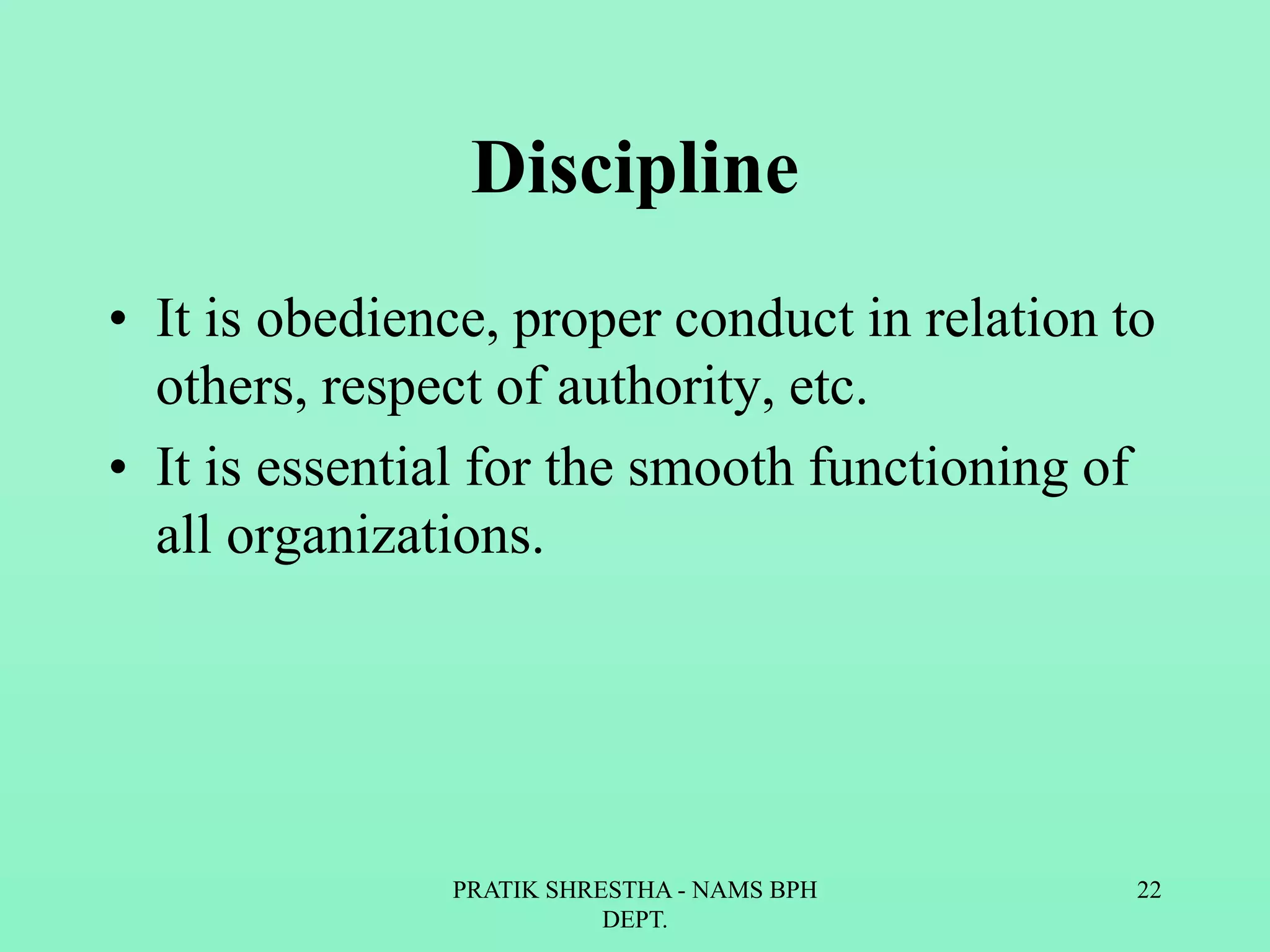 Discipline
• It is obedience, proper conduct in relation to
others, respect of authority, etc.
• It is essential for the smooth functioning of
all organizations.
PRATIK SHRESTHA - NAMS BPH
DEPT.
22
 