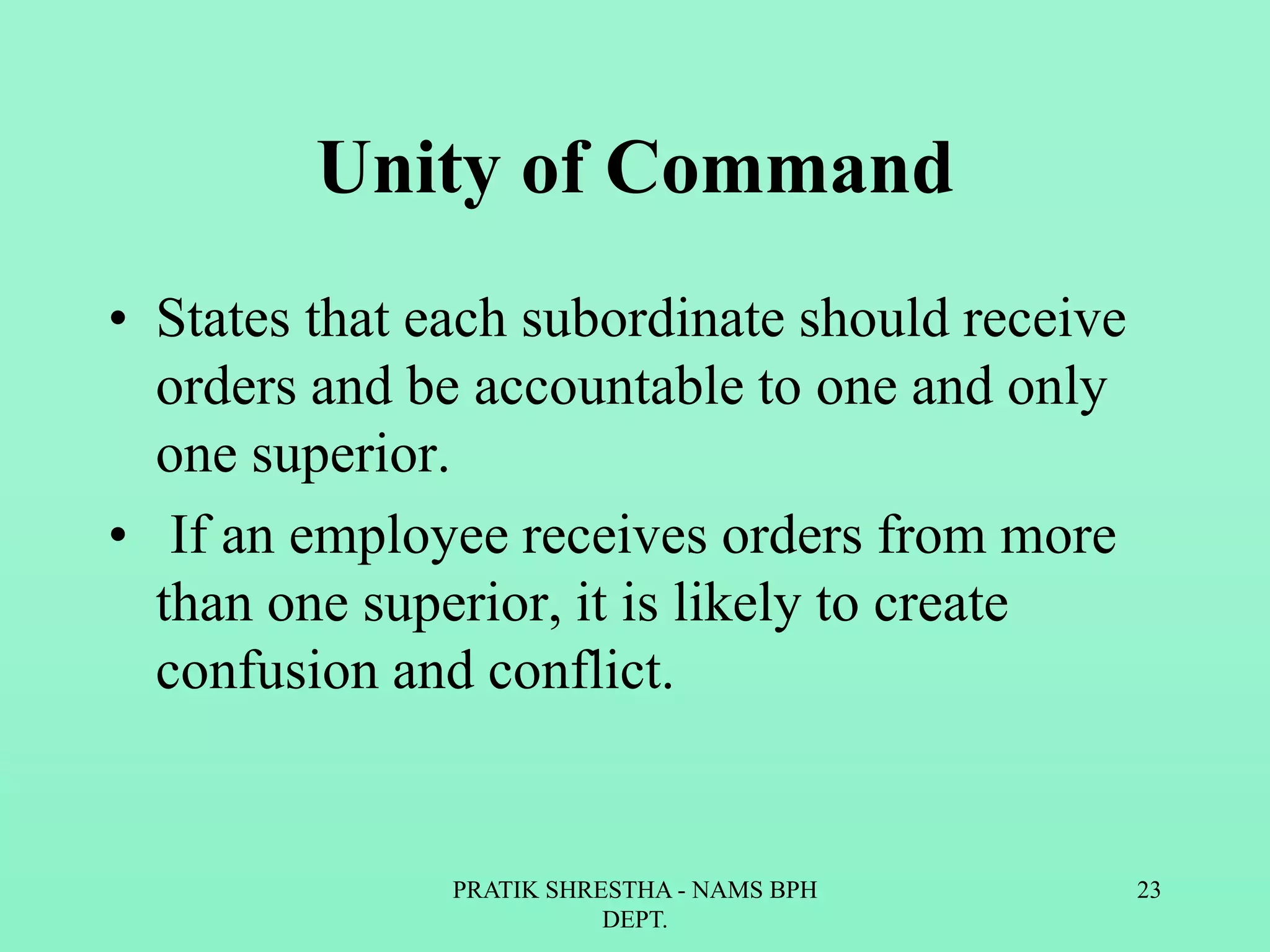Unity of Command
• States that each subordinate should receive
orders and be accountable to one and only
one superior.
• If an employee receives orders from more
than one superior, it is likely to create
confusion and conflict.
PRATIK SHRESTHA - NAMS BPH
DEPT.
23
 