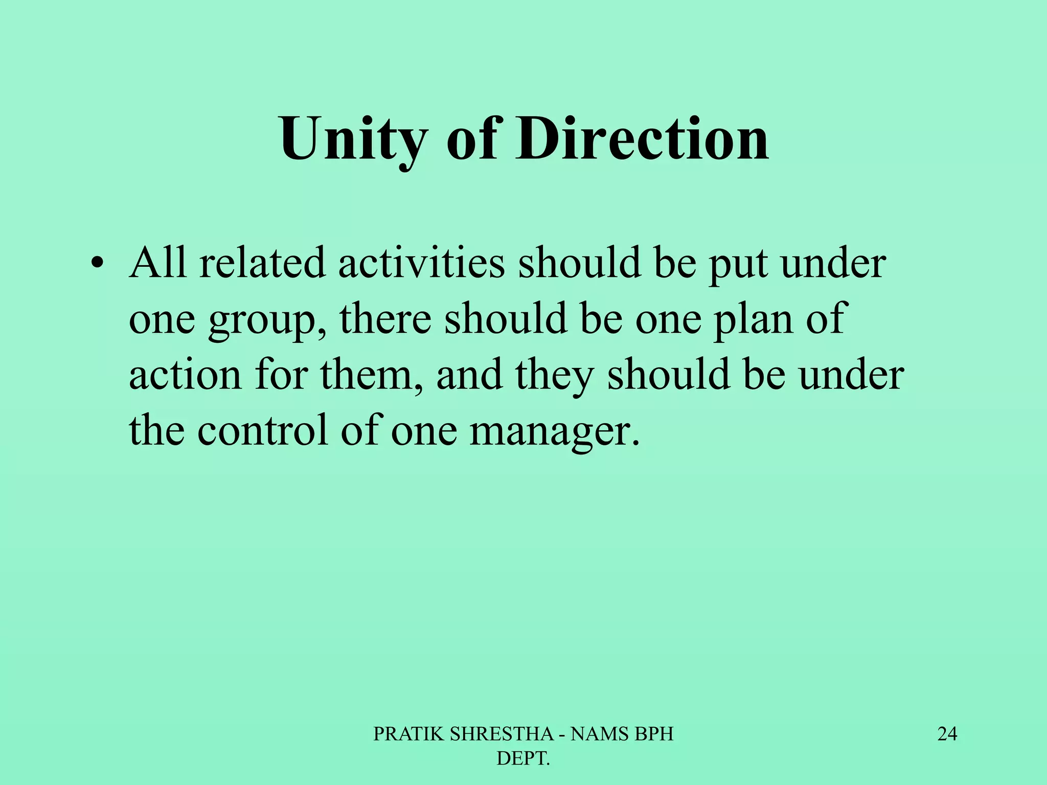 Unity of Direction
• All related activities should be put under
one group, there should be one plan of
action for them, and they should be under
the control of one manager.
PRATIK SHRESTHA - NAMS BPH
DEPT.
24
 