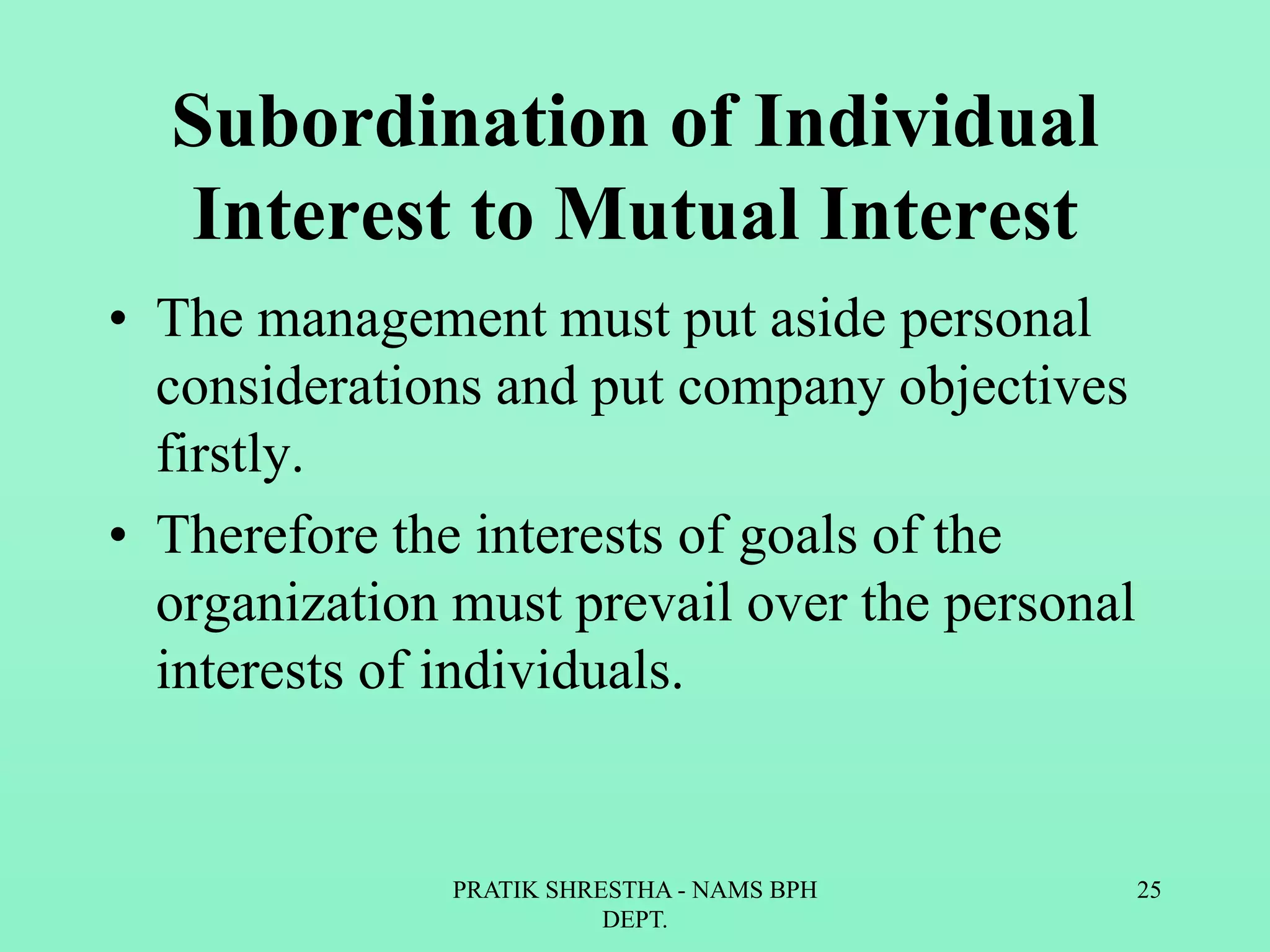 Subordination of Individual
Interest to Mutual Interest
• The management must put aside personal
considerations and put company objectives
firstly.
• Therefore the interests of goals of the
organization must prevail over the personal
interests of individuals.
PRATIK SHRESTHA - NAMS BPH
DEPT.
25
 