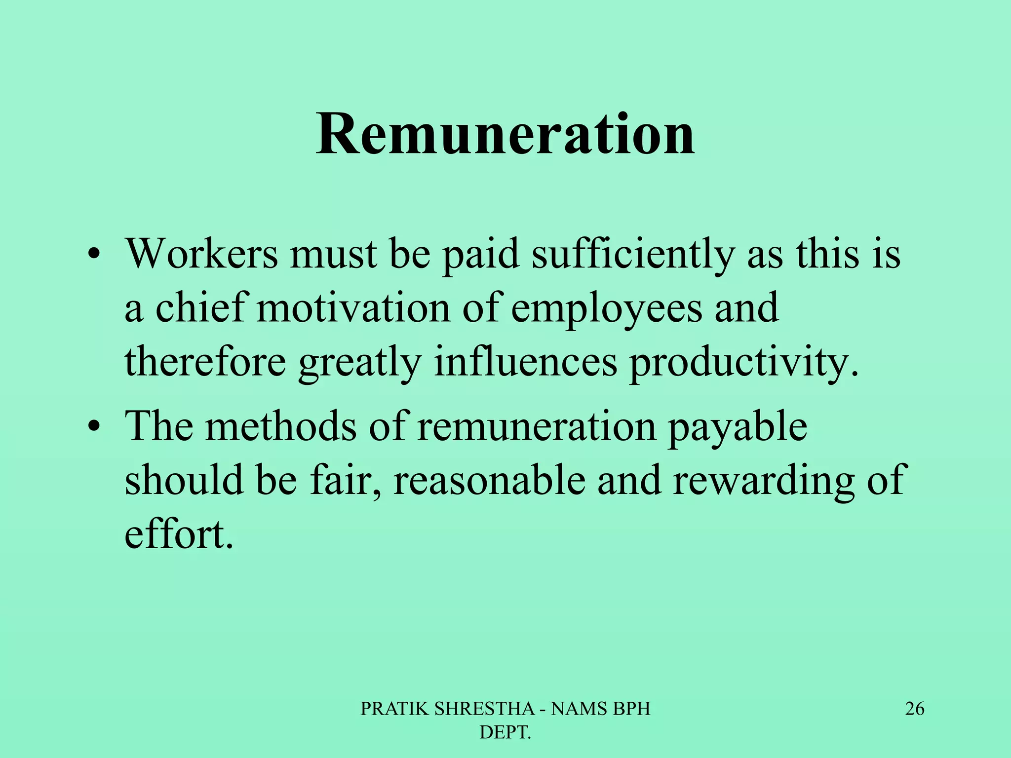 Remuneration
• Workers must be paid sufficiently as this is
a chief motivation of employees and
therefore greatly influences productivity.
• The methods of remuneration payable
should be fair, reasonable and rewarding of
effort.
PRATIK SHRESTHA - NAMS BPH
DEPT.
26
 
