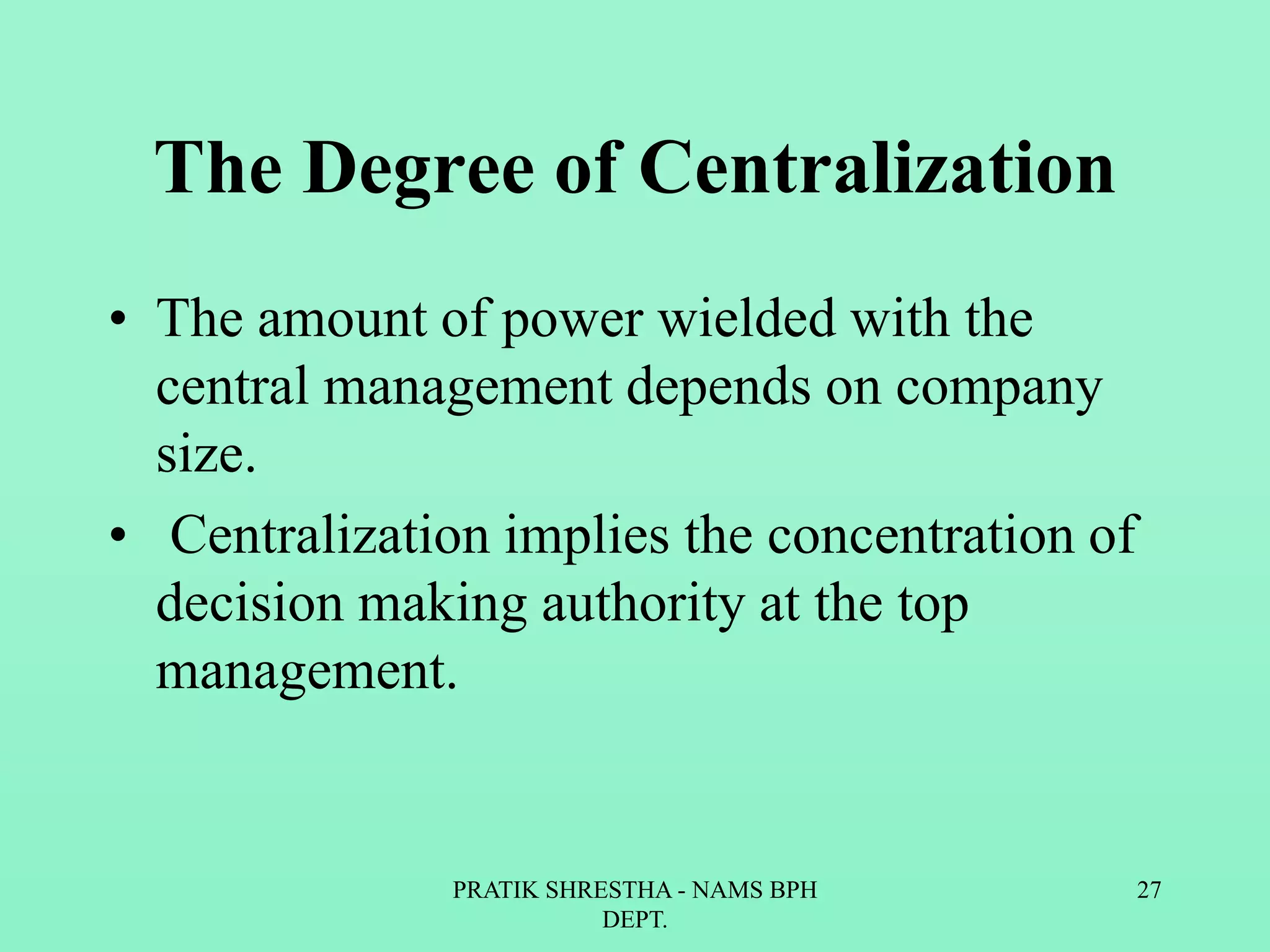 The Degree of Centralization
• The amount of power wielded with the
central management depends on company
size.
• Centralization implies the concentration of
decision making authority at the top
management.
PRATIK SHRESTHA - NAMS BPH
DEPT.
27
 