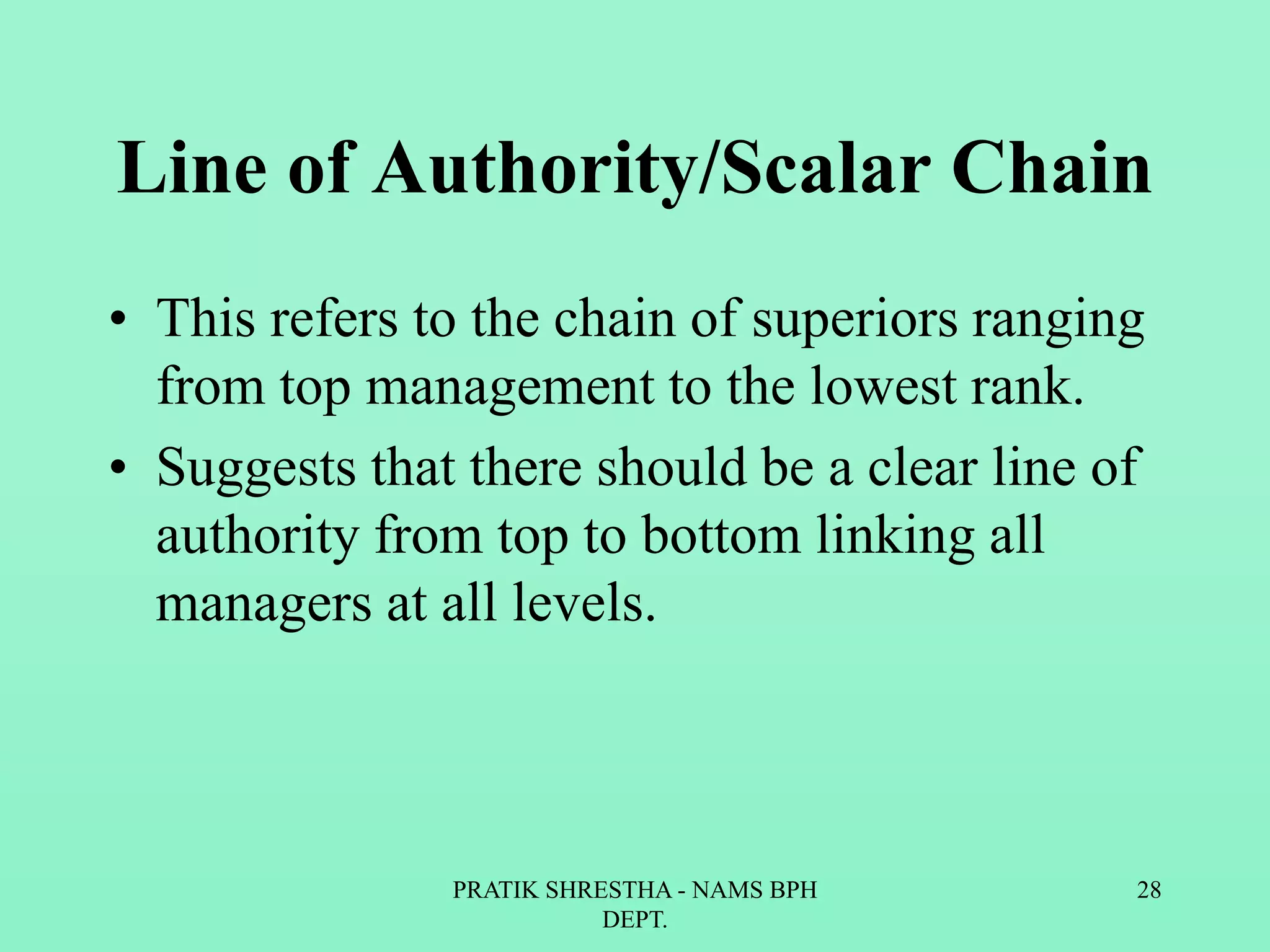Line of Authority/Scalar Chain
• This refers to the chain of superiors ranging
from top management to the lowest rank.
• Suggests that there should be a clear line of
authority from top to bottom linking all
managers at all levels.
PRATIK SHRESTHA - NAMS BPH
DEPT.
28
 
