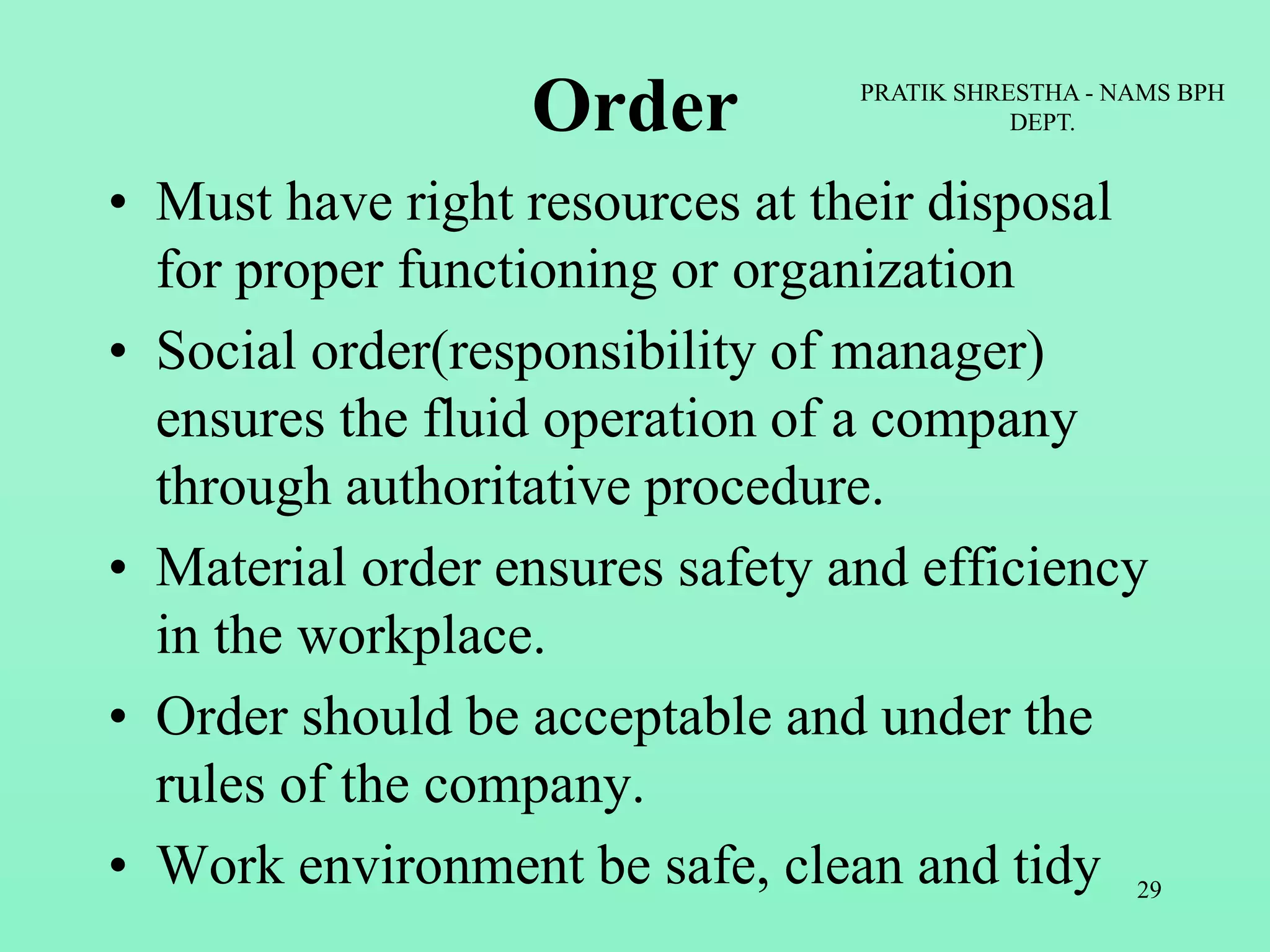 Order
• Must have right resources at their disposal
for proper functioning or organization
• Social order(responsibility of manager)
ensures the fluid operation of a company
through authoritative procedure.
• Material order ensures safety and efficiency
in the workplace.
• Order should be acceptable and under the
rules of the company.
• Work environment be safe, clean and tidy
PRATIK SHRESTHA - NAMS BPH
DEPT.
29
 