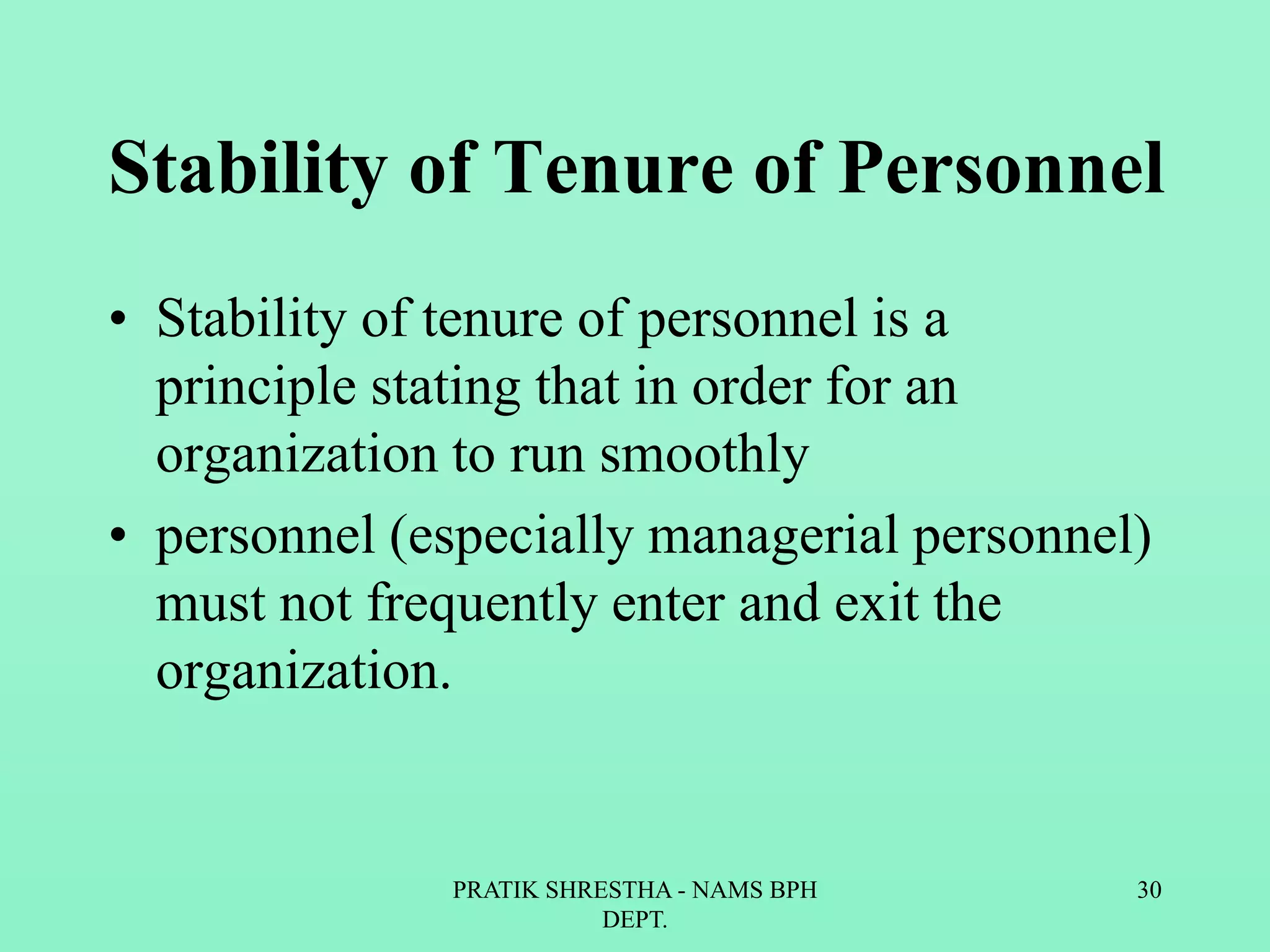 Stability of Tenure of Personnel
• Stability of tenure of personnel is a
principle stating that in order for an
organization to run smoothly
• personnel (especially managerial personnel)
must not frequently enter and exit the
organization.
PRATIK SHRESTHA - NAMS BPH
DEPT.
30
 