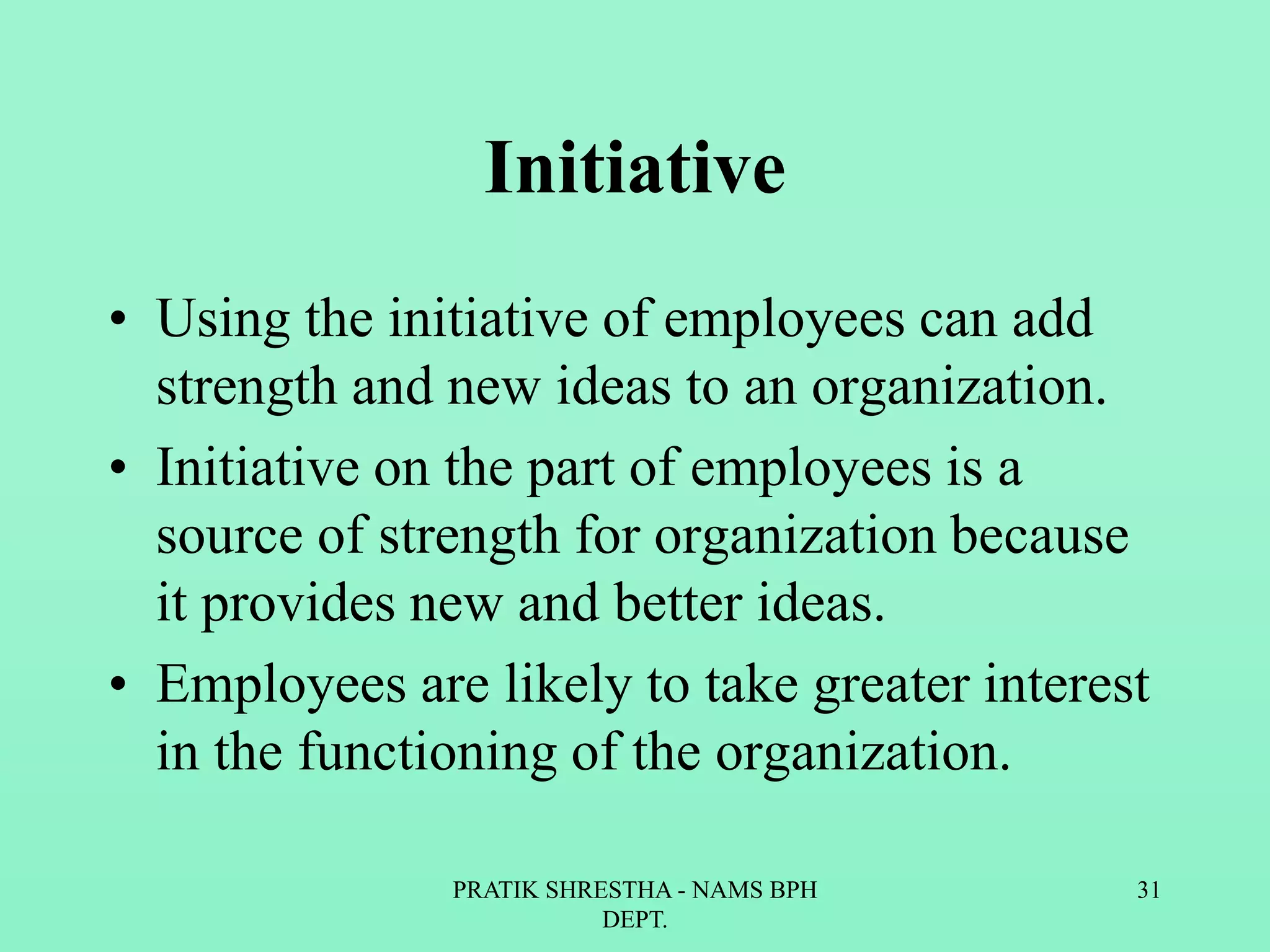 Initiative
• Using the initiative of employees can add
strength and new ideas to an organization.
• Initiative on the part of employees is a
source of strength for organization because
it provides new and better ideas.
• Employees are likely to take greater interest
in the functioning of the organization.
PRATIK SHRESTHA - NAMS BPH
DEPT.
31
 