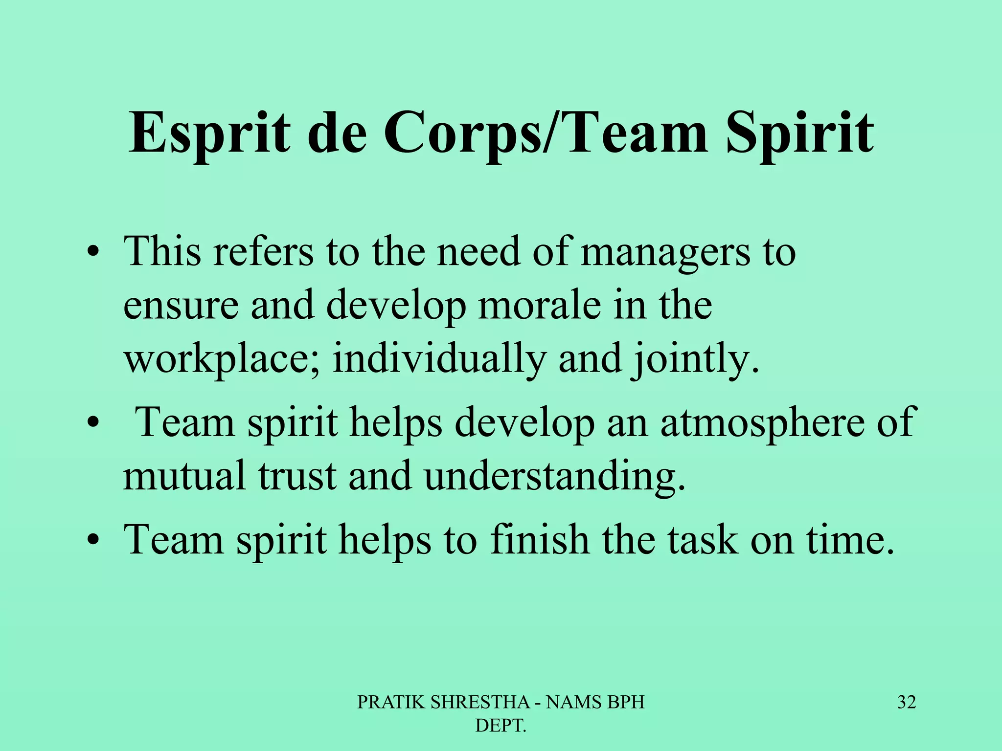 Esprit de Corps/Team Spirit
• This refers to the need of managers to
ensure and develop morale in the
workplace; individually and jointly.
• Team spirit helps develop an atmosphere of
mutual trust and understanding.
• Team spirit helps to finish the task on time.
PRATIK SHRESTHA - NAMS BPH
DEPT.
32
 
