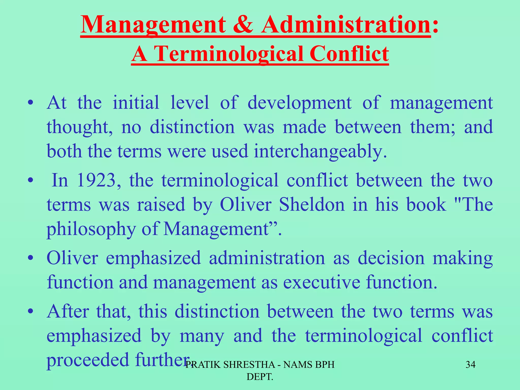 Management & Administration:
A Terminological Conflict
• At the initial level of development of management
thought, no distinction was made between them; and
both the terms were used interchangeably.
• In 1923, the terminological conflict between the two
terms was raised by Oliver Sheldon in his book "The
philosophy of Management”.
• Oliver emphasized administration as decision making
function and management as executive function.
• After that, this distinction between the two terms was
emphasized by many and the terminological conflict
proceeded further.PRATIK SHRESTHA - NAMS BPH
DEPT.
34
 