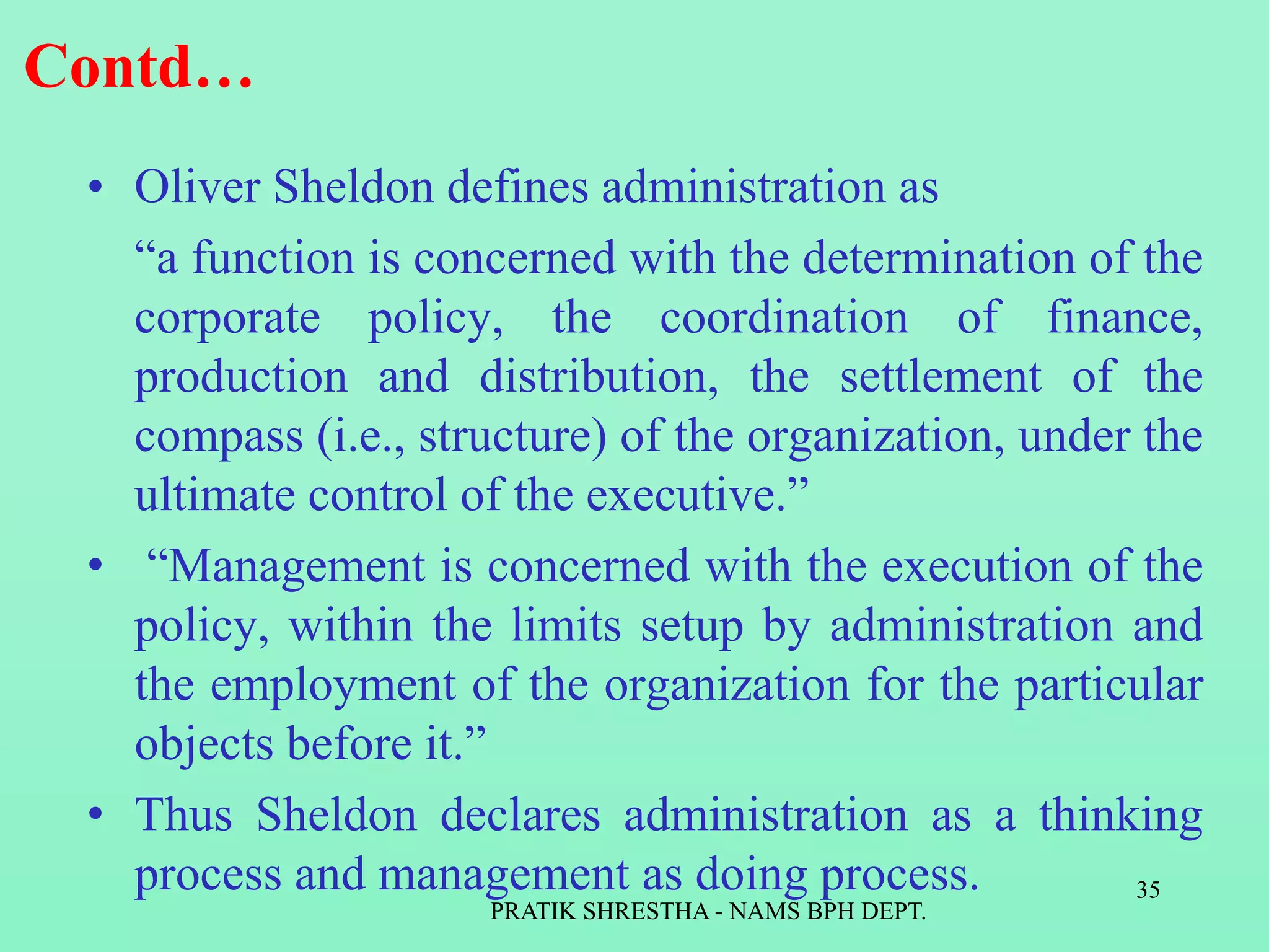 Contd…
• Oliver Sheldon defines administration as
“a function is concerned with the determination of the
corporate policy, the coordination of finance,
production and distribution, the settlement of the
compass (i.e., structure) of the organization, under the
ultimate control of the executive.”
• “Management is concerned with the execution of the
policy, within the limits setup by administration and
the employment of the organization for the particular
objects before it.”
• Thus Sheldon declares administration as a thinking
process and management as doing process.
PRATIK SHRESTHA - NAMS BPH DEPT.
35
 