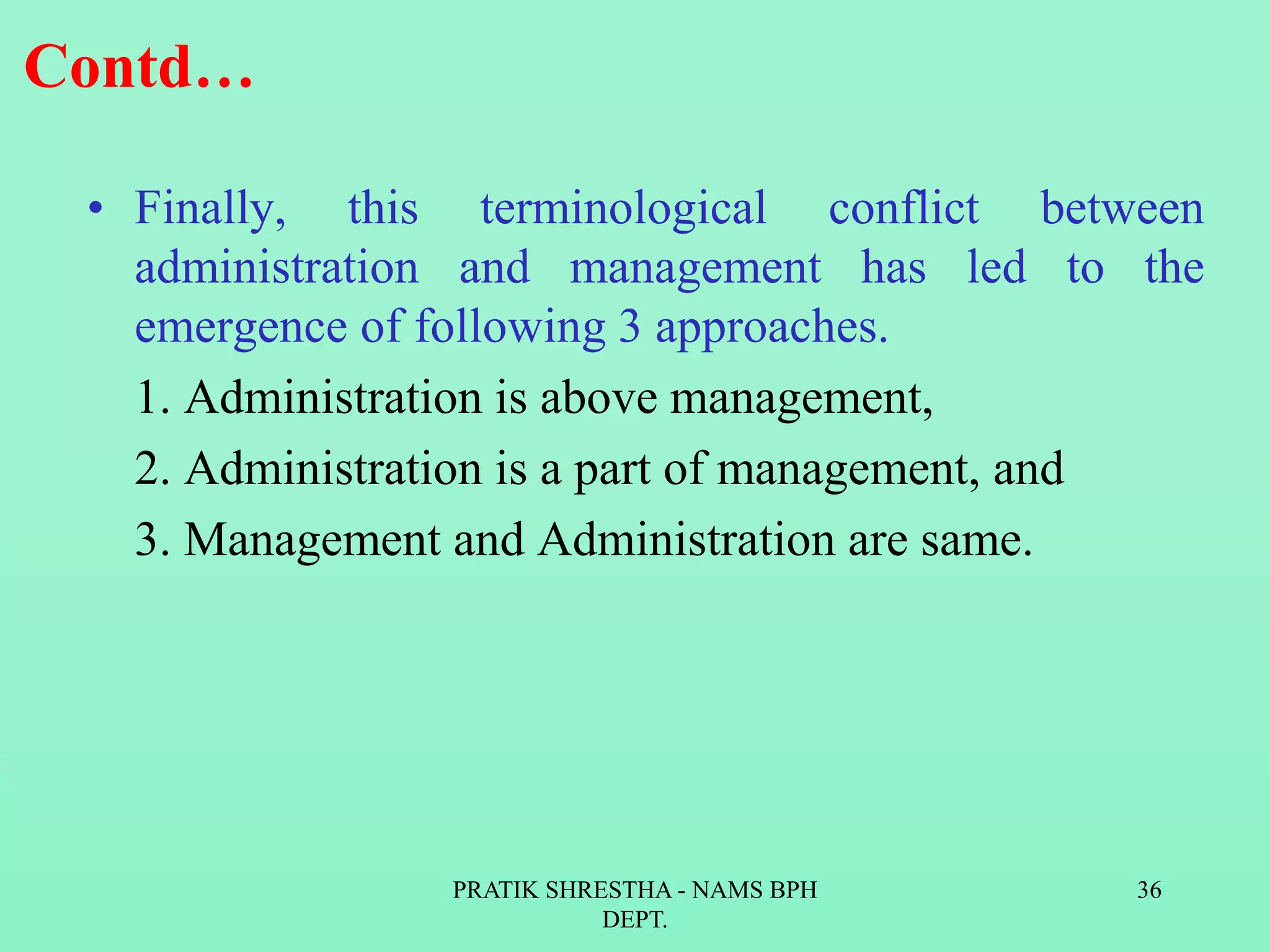 Contd…
• Finally, this terminological conflict between
administration and management has led to the
emergence of following 3 approaches.
1. Administration is above management,
2. Administration is a part of management, and
3. Management and Administration are same.
PRATIK SHRESTHA - NAMS BPH
DEPT.
36
 