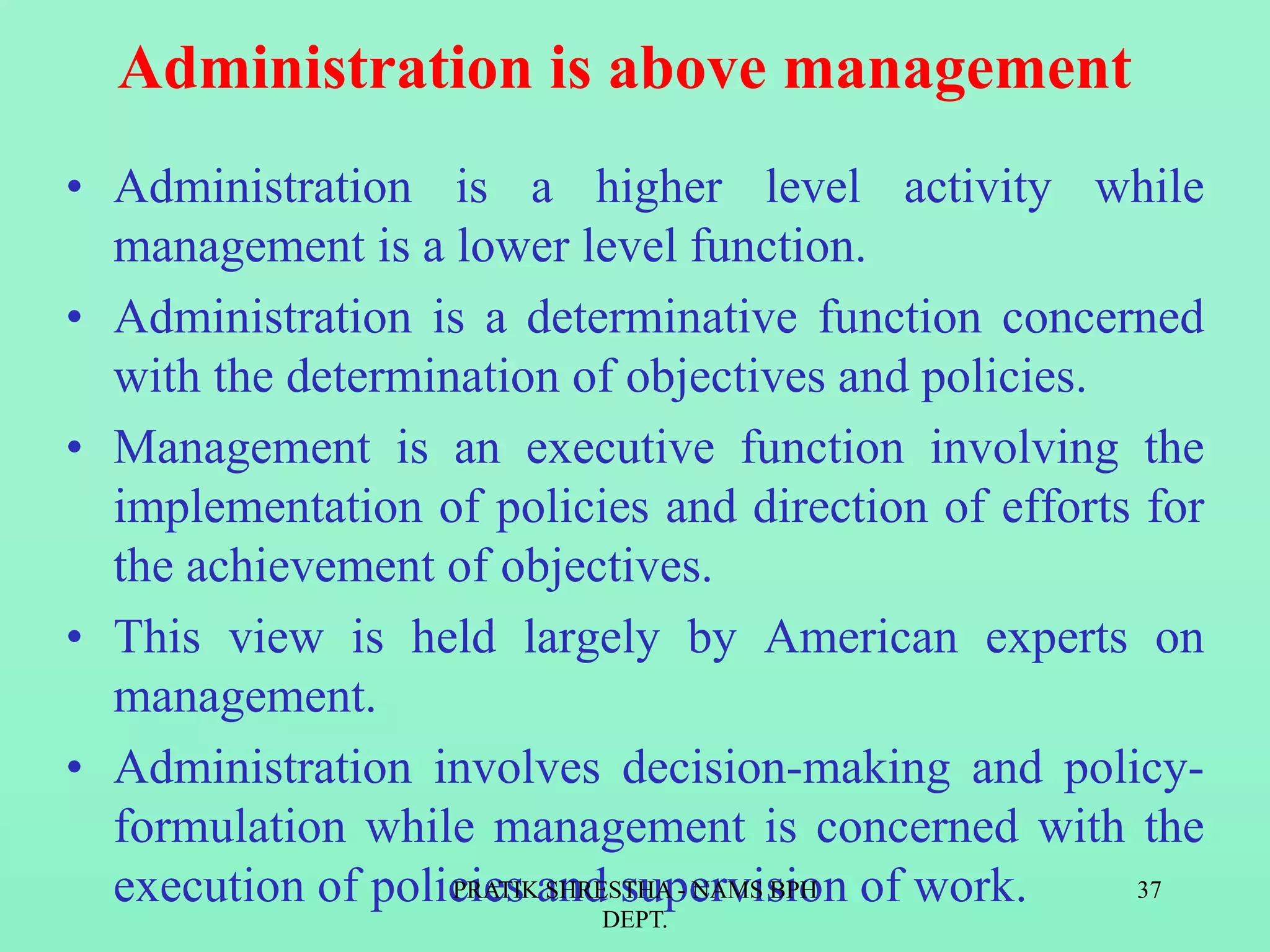 Administration is above management
• Administration is a higher level activity while
management is a lower level function.
• Administration is a determinative function concerned
with the determination of objectives and policies.
• Management is an executive function involving the
implementation of policies and direction of efforts for
the achievement of objectives.
• This view is held largely by American experts on
management.
• Administration involves decision-making and policy-
formulation while management is concerned with the
execution of policies and supervision of work.PRATIK SHRESTHA - NAMS BPH
DEPT.
37
 