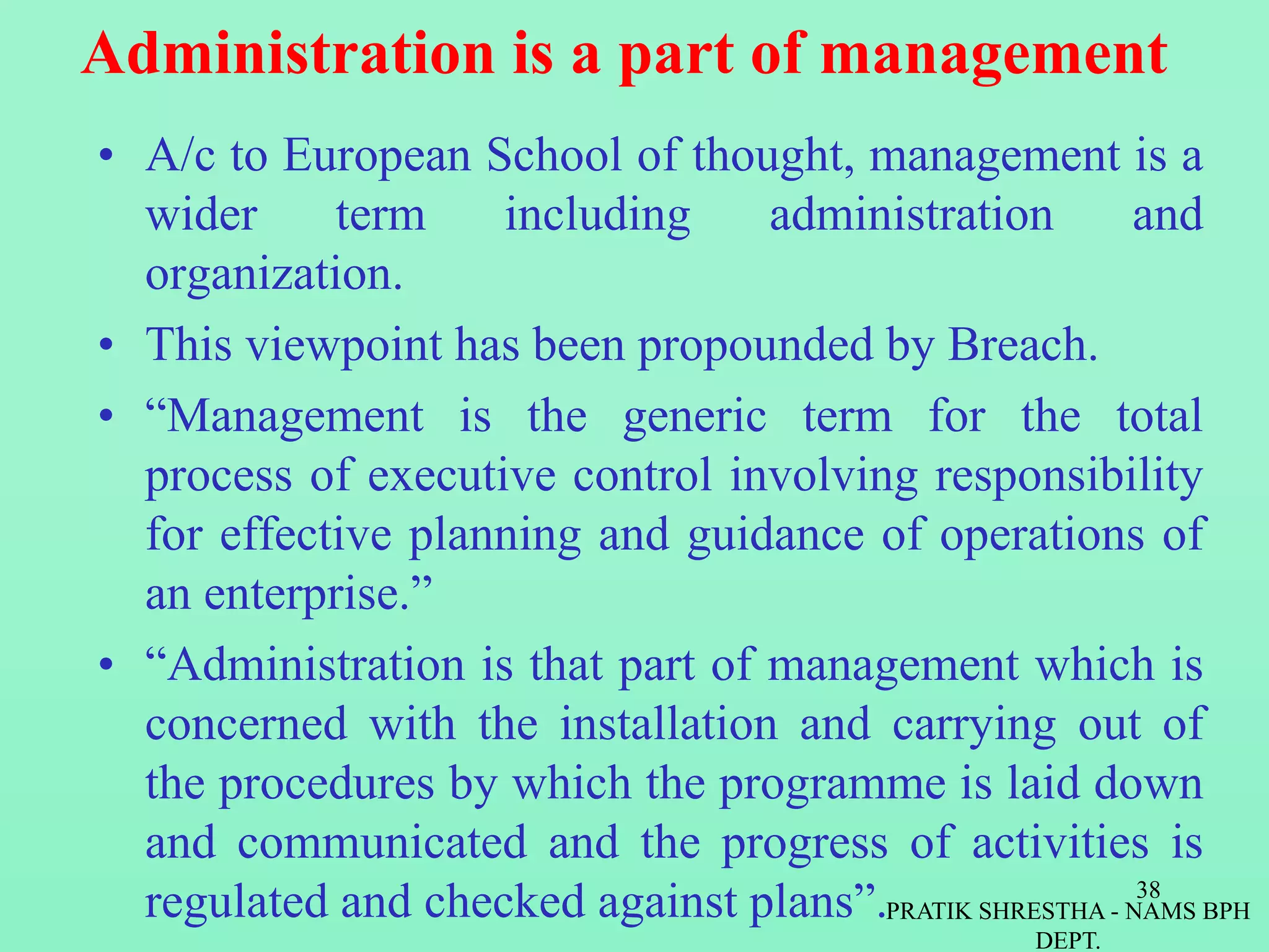 Administration is a part of management
• A/c to European School of thought, management is a
wider term including administration and
organization.
• This viewpoint has been propounded by Breach.
• “Management is the generic term for the total
process of executive control involving responsibility
for effective planning and guidance of operations of
an enterprise.”
• “Administration is that part of management which is
concerned with the installation and carrying out of
the procedures by which the programme is laid down
and communicated and the progress of activities is
regulated and checked against plans”.PRATIK SHRESTHA - NAMS BPH
DEPT.
38
 
