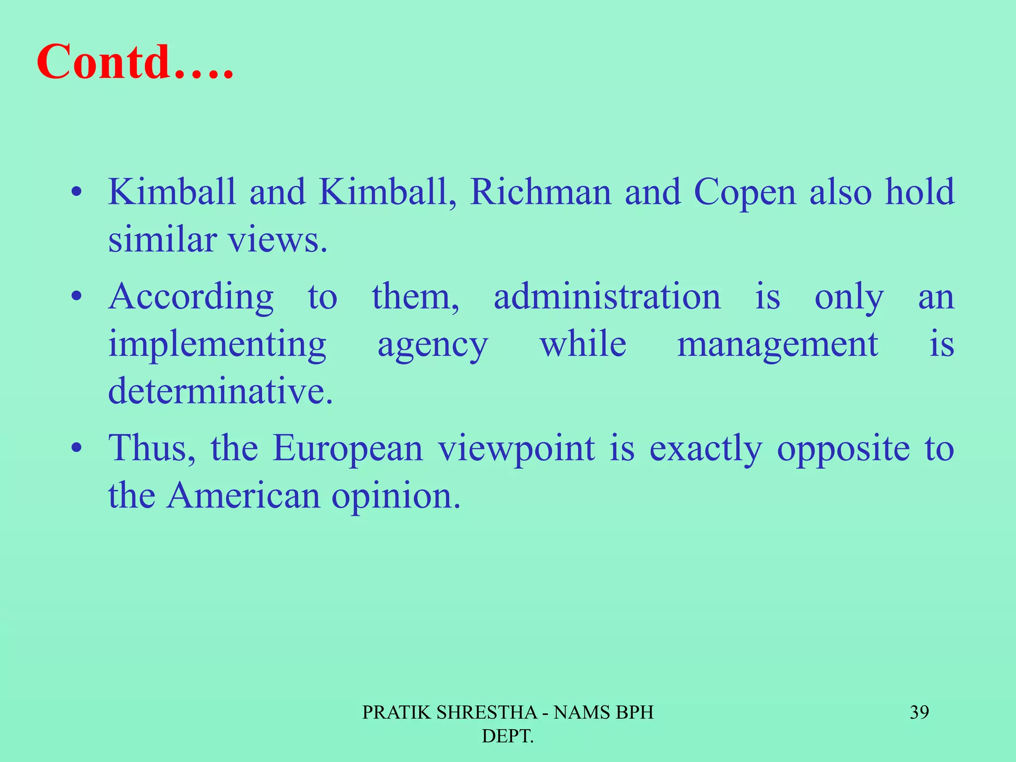 Contd….
• Kimball and Kimball, Richman and Copen also hold
similar views.
• According to them, administration is only an
implementing agency while management is
determinative.
• Thus, the European viewpoint is exactly opposite to
the American opinion.
PRATIK SHRESTHA - NAMS BPH
DEPT.
39
 
