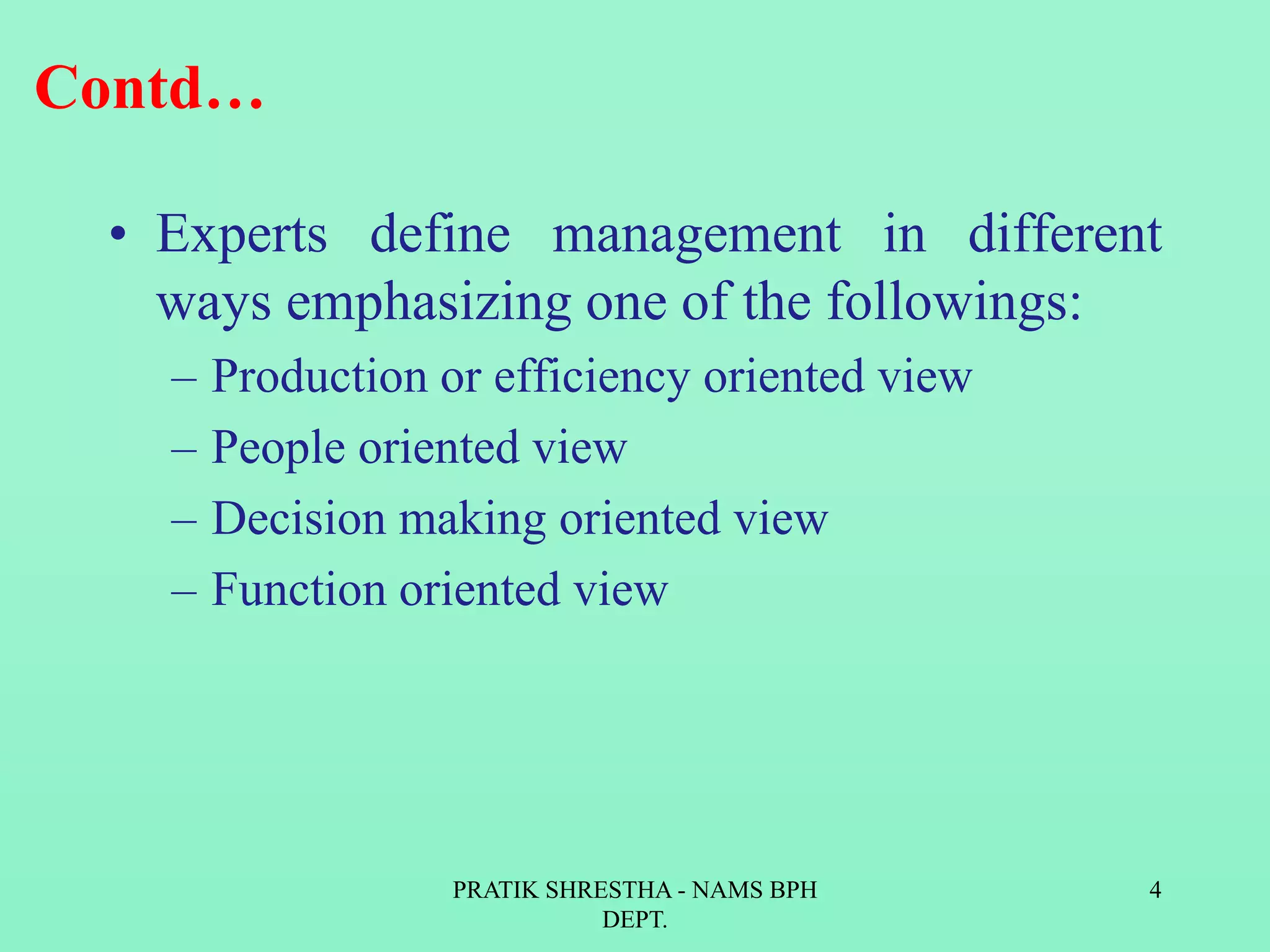 Contd…
• Experts define management in different
ways emphasizing one of the followings:
– Production or efficiency oriented view
– People oriented view
– Decision making oriented view
– Function oriented view
PRATIK SHRESTHA - NAMS BPH
DEPT.
4
 